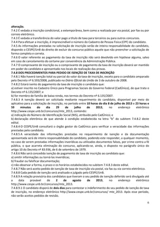6
alteração.
7.4.2 É vedada a inscrição condicional, a extemporânea, bem como a realizada por via postal, por fax ou por
correio eletrônico.
7.4.3 É vedada a transferência do valor pago a título de taxa para terceiros ou para outros concursos.
7.4.4 Para efetuar a inscrição, é imprescindível o número do Cadastro de Pessoa Física (CPF) do candidato.
7.4.5 As informações prestadas na solicitação de inscrição serão de inteira responsabilidade do candidato,
dispondo o CESPE/UnB do direito de excluir do concurso público aquele que não preencher a solicitação de
forma completa e correta.
7.4.6 O valor referente ao pagamento da taxa de inscrição não será devolvido em hipótese alguma, salvo
em caso de cancelamento do certame por conveniência da Administração Pública.
7.4.7 O comprovante de inscrição ou o comprovante de pagamento da taxa de inscrição deverá ser mantido
em poder do candidato e apresentado nos locais de realização das provas.
7.4.8 DOS PROCEDIMENTOS PARA PEDIDO DE ISENÇÃO DE TAXA DE INSCRIÇÃO
7.4.8.1 Não haverá isenção total ou parcial do valor da taxa de inscrição, exceto para o candidato amparado
pelo Decreto nº 6.593/2008, publicado no Diário Oficial da União de 3 de outubro de 2008.
7.4.8.2 Estará isento do pagamento da taxa de inscrição o candidato que:
a) estiver inscrito no Cadastro Único para Programas Sociais do Governo Federal (CadÚnico), de que trata o
Decreto nº 6.135/2007; e
b) for membro de família de baixa renda, nos termos do Decreto nº 6.135/2007.
7.4.8.3 A isenção deverá ser solicitada mediante requerimento do candidato, disponível por meio do
aplicativo para a solicitação de inscrição, no período entre 10 horas do dia 8 de julho de 2013 e 23 horas e
59 minutos do dia 29 de julho de 2013, no endereço eletrônico
http://www.cespe.unb.br/concursos/mte_2013, contendo:
a) indicação do Número de Identificação Social (NIS), atribuído pelo CadÚnico; e
b) declaração eletrônica de que atende à condição estabelecida na letra “b” do subitem 7.4.8.2 deste
edital.
7.4.8.4 O CESPE/UnB consultará o órgão gestor do CadÚnico para verificar a veracidade das informações
prestadas pelo candidato.
7.4.8.5 A veracidade das informações prestadas no requerimento de isenção e da documentação
apresentada será de inteira responsabilidade do candidato, podendo este responder, a qualquer momento,
no caso de serem prestadas informações inverídicas ou utilizados documentos falsos, por crime contra a fé
pública, o que acarreta eliminação do concurso, aplicando-se, ainda, o disposto no parágrafo único do
artigo 10 do Decreto nº 83.936, de 6 de setembro de 1979.
7.4.8.6 Não será concedida isenção de pagamento de taxa de inscrição ao candidato que:
a) omitir informações ou torná-las inverídicas;
b) fraudar ou falsificar documentação;
c) não observar a forma, o prazo e os horários estabelecidos no subitem 7.4.8.3 deste edital.
7.4.8.7 Não será aceito pedido de isenção de taxa de inscrição via postal, via fax ou via correio eletrônico.
7.4.8.8 Cada pedido de isenção será analisado e julgado pelo CESPE/UnB.
7.4.8.9 A relação provisória dos candidatos que tiveram o seu pedido de isenção deferido será divulgada até
a data provável de 2 de agosto de 2013, no endereço eletrônico
http://www.cespe.unb.br/concursos/mte_2013.
7.4.8.9.1 O candidato disporá de dois dias para contestar o indeferimento do seu pedido de isenção de taxa
de inscrição, no endereço eletrônico http://www.cespe.unb.br/concursos/ mte_2013. Após esse período,
não serão aceitos pedidos de revisão.
 