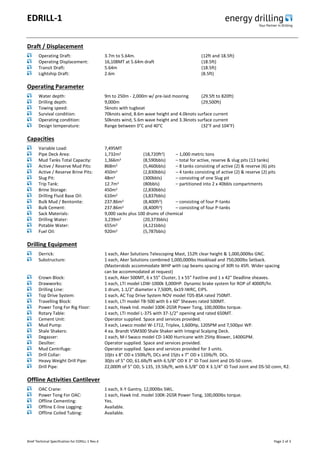 EDRILL-1
Brief Technical Specification for EDRILL-1 Rev.4 Page 2 of 3
Draft / Displacement
Operating Draft: 3.7m to 5.64m. (12ft and 18.5ft)
Operating Displacement: 16,108MT at 5.64m draft (18.5ft)
Transit Draft: 5.64m (18.5ft)
Lightship Draft: 2.6m (8.5ft)
Operating Parameter
Water depth: 9m to 250m - 2,000m w/ pre-laid mooring (29.5ft to 820ft)
Drilling depth: 9,000m (29,500ft)
Towing speed: 5knots with tugboat
Survival condition: 70knots wind, 8.6m wave height and 4.0knots surface current
Operating condition: 50knots wind, 5.6m wave height and 3.3knots surface current
Design temperature: Range between 0°C and 40°C (32°F and 104°F)
Capacities
Variable Load: 7,495MT
Pipe Deck Area: 1,732m2 (18,720ft2) – 1,000 metric tons
Mud Tanks Total Capacity: 1,366m3 (8,590bbls) – total for active, reserve & slug pits (13 tanks)
Active / Reserve Mud Pits: 868m3 (5,460bbls) – 8 tanks consisting of active (2) & reserve (6) pits
Active / Reserve Brine Pits: 450m3 (2,830bbls) – 4 tanks consisting of active (2) & reserve (2) pits
Slug Pit: 48m3 (300bbls) – consisting of one Slug pit
Trip Tank: 12.7m3 (80bbls) – partitioned into 2 x 40bbls compartments
Brine Storage: 450m3 (2,830bbls)
Drilling Fluid Base Oil: 610m3 (3,837bbls)
Bulk Mud / Bentonite: 237.86m3 (8,400ft3) – consisting of four P-tanks
Bulk Cement: 237.86m3 (8,400ft3) – consisting of four P-tanks
Sack Materials: 9,000 sacks plus 100 drums of chemical
Drilling Water: 3,239m3 (20,373bbls)
Potable Water: 655m3 (4,121bbls)
Fuel Oil: 920m3 (5,787bbls)
Drilling Equipment
Derrick: 1 each, Aker Solutions Telescoping Mast, 152ft clear height & 1,000,000lbs GNC.
Substructure: 1 each, Aker Solutions combined 1,000,000lbs Hookload and 750,000lbs Setback.
(Masterskids accommodate WHP with cap beams spacing of 30ft to 45ft. Wider spacing
can be accommodated at request)
Crown Block: 1 each, Aker 500MT, 6 x 55” Cluster, 1 x 55” Fastline and 1 x 42" Deadline sheaves.
Drawworks: 1 each, LTI model LDW-1000k 3,000HP. Dynamic brake system for ROP of 4000ft/hr.
Drilling Line: 1 drum, 1.1/2" diameter x 7,500ft, 6x19 IWRC, EIPS.
Top Drive System: 1 each, AC Top Drive System NOV model TDS-8SA rated 750MT.
Travelling Block: 1 each, LTI model TB-500 with 6 x 60” Sheaves rated 500MT.
Power Tong For Rig Floor: 1 each, Hawk Ind. model 100K-2GSR Power Tong, 100,000lbs torque.
Rotary Table: 1 each, LTI model L-375 with 37-1/2" opening and rated 650MT.
Cement Unit: Operator supplied. Space and services provided.
Mud Pump: 3 each, Lewco model W-1712, Triplex, 1,600Hp, 120SPM and 7,500psi WP.
Shale Shakers: 4 ea. Brandt VSM300 Shale Shaker with Integral Scalping Deck.
Degasser: 1 each, M-I Swaco model CD-1400 Hurricane with 25Hp Blower, 1400GPM.
Desilter: Operator supplied. Space and services provided.
Mud Centrifuge: Operator supplied. Space and services provided for 3 units.
Drill Collar: 10jts x 8" OD x 150lb/ft, DCs and 15jts x 7" OD x 110lb/ft. DCs.
Heavy Weight Drill Pipe: 30jts of 5" OD, 61.6lb/ft with 6.5/8” OD X 3” ID Tool Joint and DS-50 conn.
Drill Pipe: 22,000ft of 5" OD, S-135, 19.5lb/ft, with 6.5/8” OD X 3.1/4” ID Tool Joint and DS-50 conn, R2.
Offline Activities Cantilever
OAC Crane: 1 each, X-Y Gantry, 12,000lbs SWL.
Power Tong For OAC: 1 each, Hawk Ind. model 100K-2GSR Power Tong, 100,000lbs torque.
Offline Cementing: Yes.
Offline E-line Logging: Available.
Offline Coiled Tubing: Available.
 