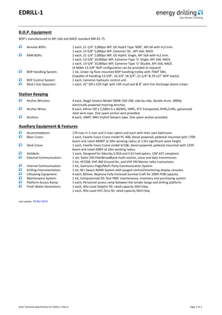 EDRILL-1
Brief Technical Specification for EDRILL-1 Rev.4 Page 3 of 3
B.O.P. Equipment
BOP’s manufactured to API 16A and NACE standard MR-01-75
Annular BOPs: 1 each, 21-1/4" 2,000psi WP, GE-Hydril Type 'MSP', API 6A with H2S trim.
1 each, 13-5/8" 5,000psi WP, Cameron 'DL', API 16A, NACE.
RAM BOPs: 2 each, 21-1/4" 2,000psi WP, GE-Hydril, Single, API 16A with H2S trim.
1 each, 13-5/8" 10,000psi WP, Cameron Type ‘U’ Single, API 16A, NACE.
1 each, 13-5/8" 10,000psi WP, Cameron Type ‘U’ Double, API 16A, NACE.
(4 RAMs 13-5/8” BOP configuration can be provided at request)
BOP Handling System: 1 lot, Under rig floor mounted BOP handling trolley with 75MT SWL.
(Capable of handling 13.5/8”, 16.3/4” 18.3/4”, 21.1/4” & 29.1/2” BOP stacks)
BOP Control System: 1 each, Cameron hydraulic control unit.
Mud / Gas Separator: 1 each, 42" OD x 22ft high with 14ft mud seal & 8" vent line discharge above crown.
Station Keeping
Anchor Winches: 4 each, Skagit Smatco Model DMW-250-108, side-by-side, double drum, 300Hp
electrically powered mooring winches.
Anchor Wires: 8 each, 64mm OD x 1,500m 6 x 36(WS), IWRC, XTC Compacted, RHRL/LHRL, galvanized
steel wire rope. One spare anchor wire provided.
Anchors: 8 each, 10MT, MK5 Vryhof Stevpris type. One spare anchor provided.
Auxiliary Equipment & Features
Accommodation: 170 man in 1-man and 2-man cabins and each with their own bathroom.
Main Crane: 1 each, Favelle Favco Crane model PC-400, diesel powered, pedestal mounted with 170ft
boom and rated 400MT at 20m working radius at 1.0m significant wave height.
Deck Crane: 1 each, Favelle Favco Crane model 6/10K, diesel powered, pedestal mounted with 135ft
boom and rated 20MT at 10m working radius.
Helideck: 1 each, Designed for Sikorsky S-92A and S-61 helicopters. CAP-437 compliant.
External Communication: 1 set, Sailor 250 FleetBroadBand multi-station, voice and data transmission.
1 lot, HF/SSB, VHF AM Ground Air, and VHF FM Marine radio transceivers.
Internal Communication: 1 lot, Gaitronics Page/Multi Party Communication System.
Drilling Instrumentation: 1 lot, M-I Swaco ADMS System with purged control/monitoring display consoles.
Lifesaving Equipment: 4 each, 85man, Neptune Fully Enclosed Survival Craft for 200% POB capacity.
Maintenance System: 1 lot, Computerised SIS ‘Star PMS' maintenance, inventory and purchasing system.
Platform Access Ramp: 1 each, Personnel access ramp between the tender barge and drilling platform.
Fresh Water Generators: 1 each, Alfa-Laval Dolphin 50, rated capacity 50m3/day.
1 each, Alfa Laval VVC Orca 50, rated capacity 50m3/day.
Last Update: 10 Dec 2014
 