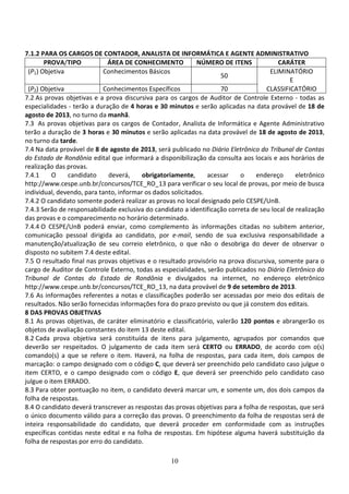 10
7.1.2 PARA OS CARGOS DE CONTADOR, ANALISTA DE INFORMÁTICA E AGENTE ADMINISTRATIVO
PROVA/TIPO ÁREA DE CONHECIMENTO NÚMERO DE ITENS CARÁTER
(P1) Objetiva Conhecimentos Básicos
50
ELIMINATÓRIO
E
(P2) Objetiva Conhecimentos Específicos 70 CLASSIFICATÓRIO
7.2 As provas objetivas e a prova discursiva para os cargos de Auditor de Controle Externo - todas as
especialidades - terão a duração de 4 horas e 30 minutos e serão aplicadas na data provável de 18 de
agosto de 2013, no turno da manhã.
7.3 As provas objetivas para os cargos de Contador, Analista de Informática e Agente Administrativo
terão a duração de 3 horas e 30 minutos e serão aplicadas na data provável de 18 de agosto de 2013,
no turno da tarde.
7.4 Na data provável de 8 de agosto de 2013, será publicado no Diário Eletrônico do Tribunal de Contas
do Estado de Rondônia edital que informará a disponibilização da consulta aos locais e aos horários de
realização das provas.
7.4.1 O candidato deverá, obrigatoriamente, acessar o endereço eletrônico
http://www.cespe.unb.br/concursos/TCE_RO_13 para verificar o seu local de provas, por meio de busca
individual, devendo, para tanto, informar os dados solicitados.
7.4.2 O candidato somente poderá realizar as provas no local designado pelo CESPE/UnB.
7.4.3 Serão de responsabilidade exclusiva do candidato a identificação correta de seu local de realização
das provas e o comparecimento no horário determinado.
7.4.4 O CESPE/UnB poderá enviar, como complemento às informações citadas no subitem anterior,
comunicação pessoal dirigida ao candidato, por e-mail, sendo de sua exclusiva responsabilidade a
manutenção/atualização de seu correio eletrônico, o que não o desobriga do dever de observar o
disposto no subitem 7.4 deste edital.
7.5 O resultado final nas provas objetivas e o resultado provisório na prova discursiva, somente para o
cargo de Auditor de Controle Externo, todas as especialidades, serão publicados no Diário Eletrônico do
Tribunal de Contas do Estado de Rondônia e divulgados na internet, no endereço eletrônico
http://www.cespe.unb.br/concursos/TCE_RO_13, na data provável de 9 de setembro de 2013.
7.6 As informações referentes a notas e classificações poderão ser acessadas por meio dos editais de
resultados. Não serão fornecidas informações fora do prazo previsto ou que já constem dos editais.
8 DAS PROVAS OBJETIVAS
8.1 As provas objetivas, de caráter eliminatório e classificatório, valerão 120 pontos e abrangerão os
objetos de avaliação constantes do item 13 deste edital.
8.2 Cada prova objetiva será constituída de itens para julgamento, agrupados por comandos que
deverão ser respeitados. O julgamento de cada item será CERTO ou ERRADO, de acordo com o(s)
comando(s) a que se refere o item. Haverá, na folha de respostas, para cada item, dois campos de
marcação: o campo designado com o código C, que deverá ser preenchido pelo candidato caso julgue o
item CERTO, e o campo designado com o código E, que deverá ser preenchido pelo candidato caso
julgue o item ERRADO.
8.3 Para obter pontuação no item, o candidato deverá marcar um, e somente um, dos dois campos da
folha de respostas.
8.4 O candidato deverá transcrever as respostas das provas objetivas para a folha de respostas, que será
o único documento válido para a correção das provas. O preenchimento da folha de respostas será de
inteira responsabilidade do candidato, que deverá proceder em conformidade com as instruções
específicas contidas neste edital e na folha de respostas. Em hipótese alguma haverá substituição da
folha de respostas por erro do candidato.
 