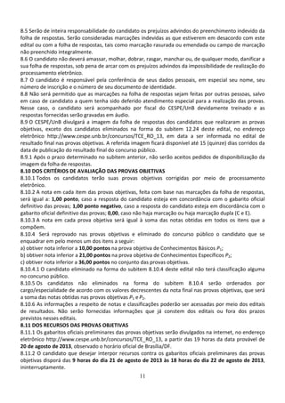 11
8.5 Serão de inteira responsabilidade do candidato os prejuízos advindos do preenchimento indevido da
folha de respostas. Serão consideradas marcações indevidas as que estiverem em desacordo com este
edital ou com a folha de respostas, tais como marcação rasurada ou emendada ou campo de marcação
não preenchido integralmente.
8.6 O candidato não deverá amassar, molhar, dobrar, rasgar, manchar ou, de qualquer modo, danificar a
sua folha de respostas, sob pena de arcar com os prejuízos advindos da impossibilidade de realização do
processamento eletrônico.
8.7 O candidato é responsável pela conferência de seus dados pessoais, em especial seu nome, seu
número de inscrição e o número de seu documento de identidade.
8.8 Não será permitido que as marcações na folha de respostas sejam feitas por outras pessoas, salvo
em caso de candidato a quem tenha sido deferido atendimento especial para a realização das provas.
Nesse caso, o candidato será acompanhado por fiscal do CESPE/UnB devidamente treinado e as
respostas fornecidas serão gravadas em áudio.
8.9 O CESPE/UnB divulgará a imagem da folha de respostas dos candidatos que realizaram as provas
objetivas, exceto dos candidatos eliminados na forma do subitem 12.24 deste edital, no endereço
eletrônico http://www.cespe.unb.br/concursos/TCE_RO_13, em data a ser informada no edital de
resultado final nas provas objetivas. A referida imagem ficará disponível até 15 (quinze) dias corridos da
data de publicação do resultado final do concurso público.
8.9.1 Após o prazo determinado no subitem anterior, não serão aceitos pedidos de disponibilização da
imagem da folha de respostas.
8.10 DOS CRITÉRIOS DE AVALIAÇÃO DAS PROVAS OBJETIVAS
8.10.1 Todos os candidatos terão suas provas objetivas corrigidas por meio de processamento
eletrônico.
8.10.2 A nota em cada item das provas objetivas, feita com base nas marcações da folha de respostas,
será igual a: 1,00 ponto, caso a resposta do candidato esteja em concordância com o gabarito oficial
definitivo das provas; 1,00 ponto negativo, caso a resposta do candidato esteja em discordância com o
gabarito oficial definitivo das provas; 0,00, caso não haja marcação ou haja marcação dupla (C e E).
8.10.3 A nota em cada prova objetiva será igual à soma das notas obtidas em todos os itens que a
compõem.
8.10.4 Será reprovado nas provas objetivas e eliminado do concurso público o candidato que se
enquadrar em pelo menos um dos itens a seguir:
a) obtiver nota inferior a 10,00 pontos na prova objetiva de Conhecimentos Básicos P1;
b) obtiver nota inferior a 21,00 pontos na prova objetiva de Conhecimentos Específicos P2;
c) obtiver nota inferior a 36,00 pontos no conjunto das provas objetivas.
8.10.4.1 O candidato eliminado na forma do subitem 8.10.4 deste edital não terá classificação alguma
no concurso público.
8.10.5 Os candidatos não eliminados na forma do subitem 8.10.4 serão ordenados por
cargo/especialidade de acordo com os valores decrescentes da nota final nas provas objetivas, que será
a soma das notas obtidas nas provas objetivas P1 e P2.
8.10.6 As informações a respeito de notas e classificações poderão ser acessadas por meio dos editais
de resultados. Não serão fornecidas informações que já constem dos editais ou fora dos prazos
previstos nesses editais.
8.11 DOS RECURSOS DAS PROVAS OBJETIVAS
8.11.1 Os gabaritos oficiais preliminares das provas objetivas serão divulgados na internet, no endereço
eletrônico http://www.cespe.unb.br/concursos/TCE_RO_13, a partir das 19 horas da data provável de
20 de agosto de 2013, observado o horário oficial de Brasília/DF.
8.11.2 O candidato que desejar interpor recursos contra os gabaritos oficiais preliminares das provas
objetivas disporá das 9 horas do dia 21 de agosto de 2013 às 18 horas do dia 22 de agosto de 2013,
ininterruptamente.
 