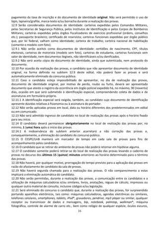 16
pagamento da taxa de inscrição e do documento de identidade original. Não será permitido o uso de
lápis, lapiseira/grafite, marca-texto e/ou borracha durante a realização das provas.
12.9 Serão considerados documentos de identidade: carteiras expedidas pelos Comandos Militares,
pelas Secretarias de Segurança Pública, pelos Institutos de Identificação e pelos Corpos de Bombeiros
Militares; carteiras expedidas pelos órgãos fiscalizadores de exercício profissional (ordens, conselhos
etc.); passaporte brasileiro; certificado de reservista; carteiras funcionais expedidas por órgão público
que, por lei federal, valham como identidade; carteira de trabalho; carteira nacional de habilitação
(somente o modelo com foto).
12.9.1 Não serão aceitos como documentos de identidade: certidões de nascimento, CPF, títulos
eleitorais, carteiras de motorista (modelo sem foto), carteiras de estudante, carteiras funcionais sem
valor de identidade, nem documentos ilegíveis, não identificáveis e/ou danificados.
12.9.2 Não será aceita cópia do documento de identidade, ainda que autenticada, nem protocolo do
documento.
12.10 Por ocasião da realização das provas, o candidato que não apresentar documento de identidade
original, na forma definida no subitem 12.9 deste edital, não poderá fazer as provas e será
automaticamente eliminado do concurso público.
12.11 Caso o candidato esteja impossibilitado de apresentar, no dia de realização das provas,
documento de identidade original, por motivo de perda, roubo ou furto, deverá ser apresentado
documento que ateste o registro da ocorrência em órgão policial expedido há, no máximo, 90 (noventa)
dias, ocasião em que será submetido à identificação especial, compreendendo coleta de dados e de
assinaturas em formulário próprio.
12.11.1 A identificação especial será exigida, também, ao candidato cujo documento de identificação
apresente dúvidas relativas à fisionomia ou à assinatura do portador.
12.12 Não serão aplicadas provas em local, data ou horário diferentes dos predeterminados em edital
ou em comunicado.
12.13 Não será admitido ingresso de candidato no local de realização das provas após o horário fixado
para seu início.
12.14 O candidato deverá permanecer obrigatoriamente no local de realização das provas por, no
mínimo, 1 (uma) hora após o início das provas.
12.14.1 A inobservância do subitem anterior acarretará a não correção das provas e,
consequentemente, a eliminação do candidato do concurso público.
12.15 O CESPE/UnB manterá um marcador de tempo em cada sala de provas para fins de
acompanhamento pelos candidatos.
12.16 O candidato que se retirar do ambiente de provas não poderá retornar em hipótese alguma.
12.17 O candidato somente poderá retirar-se do local de realização das provas levando o caderno de
provas no decurso dos últimos 15 (quinze) minutos anteriores ao horário determinado para o término
das provas.
12.18 Não haverá, por qualquer motivo, prorrogação do tempo previsto para a aplicação das provas em
razão do afastamento de candidato da sala de provas.
12.19 Não haverá segunda chamada para a realização das provas. O não comparecimento a estas
implicará a eliminação automática do candidato.
12.20 Não serão permitidas, durante a realização das provas, a comunicação entre os candidatos e a
utilização de máquinas calculadoras e/ou similares, livros, anotações, réguas de cálculo, impressos ou
qualquer outro material de consulta, inclusive códigos e/ou legislação.
12.21 Será eliminado do concurso o candidato que, durante a realização das provas, for surpreendido
portando aparelhos eletrônicos, tais como: máquinas calculadoras, agendas eletrônicas ou similares,
telefones celulares, smartphones, tablets, iPod®, gravadores, pendrive, mp3 player ou similar, qualquer
receptor ou transmissor de dados e mensagens, bip, notebook, palmtop, walkman®, máquina
fotográfica, controle de alarme de carro etc., bem como relógio de qualquer espécie, óculos escuros,
 