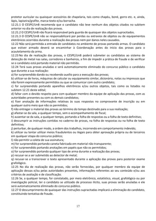 17
protetor auricular ou quaisquer acessórios de chapelaria, tais como chapéu, boné, gorro etc. e, ainda,
lápis, lapiseira/grafite, marca-texto e/ou borracha.
12.21.1 O CESPE/UnB recomenda que o candidato não leve nenhum dos objetos citados no subitem
anterior no dia de realização das provas.
12.21.2 O CESPE/UnB não ficará responsável pela guarda de quaisquer dos objetos supracitados.
12.21.3 O CESPE/UnB não se responsabilizará por perdas ou extravios de objetos ou de equipamentos
eletrônicos ocorridos durante a realização das provas nem por danos neles causados.
12.22 Não será permitida a entrada de candidatos no ambiente de provas portando armas. O candidato
que estiver armado deverá se encaminhar à Coordenação antes do início das provas para o
acautelamento da arma.
12.23 No dia de realização das provas, o CESPE/UnB poderá submeter os candidatos ao sistema de
detecção de metal nas salas, corredores e banheiros, a fim de impedir a prática de fraude e de verificar
se o candidato está portando material não permitido.
12.24 Terá suas provas anuladas e será automaticamente eliminado do concurso público o candidato
que durante a sua realização:
a) for surpreendido dando ou recebendo auxílio para a execução das provas;
b) utilizar-se de livros, máquinas de calcular ou equipamento similar, dicionário, notas ou impressos que
não forem expressamente permitidos ou que se comunicar com outro candidato;
c) for surpreendido portando aparelhos eletrônicos e/ou outros objetos, tais como os listados no
subitem 12.21 deste edital;
d) faltar com o devido respeito para com qualquer membro da equipe de aplicação das provas, com as
autoridades presentes ou com os demais candidatos;
e) fizer anotação de informações relativas às suas respostas no comprovante de inscrição ou em
qualquer outro meio que não os permitidos;
f) não entregar o material das provas ao término do tempo destinado para a sua realização;
g) afastar-se da sala, a qualquer tempo, sem o acompanhamento de fiscal;
h) ausentar-se da sala, a qualquer tempo, portando a folha de respostas ou a folha de texto definitivo;
i) descumprir as instruções contidas no caderno de provas, na folha de respostas ou na folha de texto
definitivo;
j) perturbar, de qualquer modo, a ordem dos trabalhos, incorrendo em comportamento indevido;
k) utilizar ou tentar utilizar meios fraudulentos ou ilegais para obter aprovação própria ou de terceiros
em qualquer etapa do concurso público;
l) não permitir a coleta de sua assinatura;
m) for surpreendido portando caneta fabricada em material não transparente;
n) for surpreendido portando anotações em papéis que não os permitidos;
o) for surpreendido portando qualquer tipo de arma durante a realização das provas;
p) recusar-se a ser submetido ao detector de metal;
q) recusar-se a transcrever o texto apresentado durante a aplicação das provas para posterior exame
grafológico.
12.25 No dia de realização das provas, não serão fornecidas, por qualquer membro da equipe de
aplicação dessas e/ou pelas autoridades presentes, informações referentes ao seu conteúdo e/ou aos
critérios de avaliação e de classificação.
12.26 Se, a qualquer tempo, for constatado, por meio eletrônico, estatístico, visual, grafológico ou por
investigação policial, ter o candidato se utilizado de processo ilícito, suas provas serão anuladas e ele
será automaticamente eliminado do concurso público.
12.27 O descumprimento de quaisquer das instruções supracitadas implicará a eliminação do candidato,
constituindo tentativa de fraude.
 