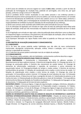 18
12.28 O prazo de validade do concurso esgotar-se-á após 2 (dois) anos, contados a partir da data de
publicação da homologação do resultado final, podendo ser prorrogado, uma única vez, por igual
período, conforme o artigo 13 da Lei nº 749/1997).
12.29 O candidato deverá manter atualizados os seus dados pessoais e seu endereço perante o
CESPE/UnB enquanto estiver participando do concurso público, por meio de requerimento a ser enviado
à Central de Atendimento do CESPE/UnB, na forma dos subitens 12.6 ou 12.7 deste edital, conforme o
caso, e perante o TCE/RO, após a homologação do resultado final, desde que aprovado. São de exclusiva
responsabilidade do candidato os prejuízos advindos da não atualização de seu endereço.
12.30 Os casos omissos serão resolvidos pelo CESPE/UnB e pela Comissão do Concurso TCE/RO.
12.31 As alterações de legislação com entrada em vigor antes da data de publicação deste edital serão
objeto de avaliação, ainda que não mencionadas nos objetos de avaliação constantes do item 13 deste
edital.
12.32 A legislação com entrada em vigor após a data de publicação deste edital bem como as alterações
em dispositivos legais e normativos a ele posteriores não serão objeto de avaliação, salvo se listadas nos
objetos de avaliação constantes do item 13 deste edital.
12.33 Quaisquer alterações nas regras fixadas neste edital só poderão ser feitas por meio de outro
edital.
13 DOS OBJETOS DE AVALIAÇÃO (HABILIDADES E CONHECIMENTOS)
13.1 HABILIDADES
13.1.1 Os itens das provas poderão avaliar habilidades que vão além do mero conhecimento
memorizado, abrangendo compreensão, aplicação, análise, síntese e avaliação, com o intuito de
valorizar a capacidade de raciocínio.
13.1.2 Cada item das provas poderá contemplar mais de um objeto de avaliação.
13.2 CONHECIMENTOS
13.2.1 Nas provas, serão avaliados, além de habilidades, conhecimentos conforme descritos a seguir.
13.2.1.1 CONHECIMENTOS BÁSICOS (PARA TODOS OS CARGOS)
LÍNGUA PORTUGUESA: 1 Compreensão e interpretação de textos de gêneros variados. 2
Reconhecimento de tipos e gêneros textuais. 3 Domínio da ortografia oficial. 3.1 Emprego das letras. 3.2
Emprego da acentuação gráfica. 4 Domínio dos mecanismos de coesão textual. 4.1 Emprego de
elementos de referenciação, substituição e repetição, de conectores e outros elementos de
sequenciação textual. 4.2 Emprego/correlação de tempos e modos verbais. 5 Domínio da estrutura
morfossintática do período. 5.1 Relações de coordenação entre orações e entre termos da oração. 5.2
Relações de subordinação entre orações e entre termos da oração. 5.3 Emprego dos sinais de
pontuação. 5.4 Concordância verbal e nominal. 5.5 Emprego do sinal indicativo de crase. 5.6 Colocação
dos pronomes átonos. 6 Reescritura de frases e parágrafos do texto. 6.1 Substituição de palavras ou de
trechos de texto. 6.2 Retextualização de diferentes gêneros e níveis de formalidade. 7 Correspondência
oficial (conforme Manual de Redação da Presidência da República). 7.1 Adequação da linguagem ao tipo
de documento. 7.2 Adequação do formato do texto ao gênero.
RACIOCÍNIO LÓGICO: 1 Estruturas lógicas. 2 Lógica de argumentação: analogias, inferências, deduções e
conclusões. 3 Lógica sentencial (ou proposicional). 3.1 Proposições simples e compostas. 3.2 Tabelas-
verdade. 3.3 Equivalências. 3.4 Leis de De Morgan. 3.5 Diagramas lógicos.4 Lógica de primeira ordem. 5
Princípios de contagem e probabilidade. 6 Operações com conjuntos. 7 Raciocínio lógico envolvendo
problemas aritméticos, geométricos e matriciais.
NOÇÕES DE INFORMÁTICA (EXCETO PARA OS CARGOS DE ANALISTA DE INFORMÁTICA E AUDITOR DE
CONTROLE EXTERNO/ESPECIALIDADE CIÊNCIAS DA COMPUTAÇÃO): 1 Noções de sistema operacional
(ambientes Linux e Windows). 2 Edição de textos, planilhas e apresentações (ambientes Microsoft Office
e BrOffice). 3 Redes de computadores. 3.1 Conceitos básicos, ferramentas, aplicativos e procedimentos
de Internet e intranet. 3.2 Programas de navegação (Microsoft Internet Explorer, Mozilla Firefox e
Google Chrome). 3.3 Programas de correio eletrônico (Outlook Express, e Mozilla Thunderbird). 3.4
 