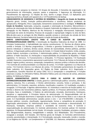 19
Sítios de busca e pesquisa na Internet. 3.5 Grupos de discussão. 4 Conceitos de organização e de
gerenciamento de informações, arquivos, pastas e programas. 5 Segurança da informação. 5.1
Procedimentos de segurança. 5.2 Noções de vírus, worms e pragas virtuais. 5.3 Aplicativos para
segurança (antivírus, firewall, anti-spyware etc.). 5.4 Procedimentos de backup.
CONHECIMENTOS DE GEOGRAFIA E HISTÓRIA DE RONDÔNIA: I Geografia do Estado de Rondônia:
Aspectos gerais; Limites; Evolução político-administrativa e econômica; Setores produtivos da
agropecuária; Hidrografia; Área e população; Zoneamento socioeconômico e ecológico. II História do
Estado de Rondônia: Exploração, conquista, ocupação e colonização da Amazônia; Mercantilismo e
políticas de colonização dos Vales do Madeira e Guaporé; Submissão do indígena e resistência escrava;
Navegação no Rio Madeira; Abertura do Rio Amazonas à navegação internacional; Exploração e
colonização do oeste da Amazônia; Processo de ocupação e expropriação indígena na área do Beni;
Mão-de-obra para os seringais do Alto Madeira, questão acreana e construção da estrada de ferro
Madeira-Mamoré; Território federal do Guaporé e criação do Estado de Rondônia.
DIREITO CONSTITUCIONAL (EXCETO PARA O CARGO DE AUDITOR DE CONTROLE
EXTERNO/ESPECIALIDADE DIREITO): 1 Constituição da República Federativa do Brasil de 1988. 1.1
Princípios fundamentais. 2 Aplicabilidade das normas constitucionais. 2.1 Normas de eficácia plena,
contida e limitada. 2.2 Normas programáticas. 3 Direitos e garantias fundamentais. 3.1 Direitos e
deveres individuais e coletivos, direitos sociais, direitos de nacionalidade, direitos políticos, partidos
políticos. 4 Organização político-administrativa do Estado. 4.1 Estado federal brasileiro, União, estados,
Distrito Federal, municípios e territórios. 5 Administração pública. 5.1 Disposições gerais, servidores
públicos. 6 Poder Executivo. 6.1 Atribuições e responsabilidades do presidente da República. 7 Poder
Legislativo. 7.1 Estrutura. 7.2 Funcionamento e atribuições. 7.3 Processo legislativo. 7.4 Fiscalização
contábil, financeira e orçamentária operacional e patrimonial. 7.4.1 Tribunais de Contas na Constituição
Federal: regime jurídico, estrutura, composição, competência, natureza jurídica e eficácia das decisões.
7.4.2 Controle de constitucionalidade e os tribunais de contas. 7.4.3 Poder Legislativo e os tribunais de
contas. 7.4.4 Controle interno e os tribunais de contas. 7.5 Comissões parlamentares de inquérito. 8
Poder Judiciário. 8.1 Disposições gerais. 8.2 Órgãos do Poder Judiciário. 8.2.1 Organização e
competências, Conselho Nacional de Justiça (CNJ). 8.2.1.1 Composição e competências. 9 Funções
essenciais à Justiça. 9.1 Ministério Público, Ministério Público junto aos tribunais de contas, advocacia
pública. 9.2 Defensoria Pública.
DIREITO ADMINISTRATIVO (EXCETO PARA O CARGO DE AUDITOR DE CONTROLE
EXTERNO/ESPECIALIDADE DIREITO): 1 Estado, governo e administração pública: conceitos, elementos,
poderes, natureza, fins e princípios. 2 Direito administrativo: conceito, fontes e princípios. 3 Ato
administrativo. 3.1 Conceito, requisitos, atributos, classificação e espécies. 3.2 Invalidação, anulação e
revogação. 3.3 Prescrição. 4 Agentes administrativos. 4.1 Investidura e exercício da função pública. 4.2
Direitos e deveres dos funcionários públicos; regimes jurídicos. 4.3 Processo administrativo: conceito,
princípios, fases e modalidades. 5 Poderes da administração: vinculado, discricionário, hierárquico,
disciplinar e regulamentar. 6 Princípios básicos da administração. 6.1 Responsabilidade civil da
administração: evolução doutrinária e reparação do dano. 6.2 Enriquecimento ilícito e uso e abuso de
poder. 6.3 Improbidade administrativa: sanções penais e civis — Lei nº 8.429/1992 e alterações. 7
Serviços públicos: conceito, classificação, regulamentação, formas e competência de prestação. 8
Organização administrativa. 8.1 Administração direta e indireta, centralizada e descentralizada. 8.2
Autarquias, fundações, empresas públicas e sociedades de economia mista. 9 Controle e
responsabilização da administração. 9.1 Controle administrativo. 9.2 Controle judicial. 9.3 Controle
legislativo. 9.4 Responsabilidade civil do Estado. 10 Licitação: conceito, finalidades, princípios e objeto.
10.1 Obrigatoriedade, dispensa, inexigibilidade e vedação. 10.2 Modalidades. 10.3 Procedimento,
revogação e anulação. 10.4 Sanções. 10.5 Normas gerais de licitação. 11 Contratos administrativos:
conceito, peculiaridades e interpretação. 11.1 Formalização, execução, inexecução, revisão e rescisão.
12 Lei Orgânica do TCE-RO - Lei Complementar nº 154/1996. 12.1 Natureza, competência e jurisdição.
 