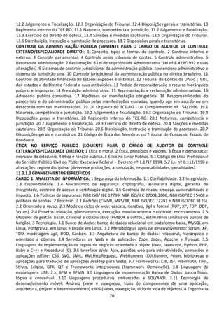 20
12.2 Julgamento e Fiscalização. 12.3 Organização do Tribunal. 12.4 Disposições gerais e transitórias. 13
Regimento Interno do TCE-RO. 13.1 Natureza, competência e jurisdição. 13.2 Julgamento e fiscalização.
13.3 Exercício do direito de defesa. 13.4 Sanções e medidas cautelares. 13.5 Organização do Tribunal.
13.6 Distribuição, instrução e tramitação de processos. 13.7 Disposições gerais e transitórias.
CONTROLE DA ADMINISTRAÇÃO PÚBLICA (SOMENTE PARA O CARGO DE AUDITOR DE CONTROLE
EXTERNO/ESPECIALIDADE DIREITO): 1 Conceito, tipos e formas de controle. 2 Controle interno e
externo. 3 Controle parlamentar. 4 Controle pelos tribunais de contas. 5 Controle administrativo. 6
Recurso de administração. 7 Reclamação. 8 Lei de Improbidade Administrativa (Lei nº 8.429/1992 e suas
alterações). 9 Sistemas de controle jurisdicional da administração pública: contencioso administrativo e
sistema da jurisdição una. 10 Controle jurisdicional da administração pública no direito brasileiro. 11
Controle da atividade financeira do Estado: espécies e sistemas. 12 Tribunal de Contas da União (TCU),
dos estados e do Distrito Federal e suas atribuições. 13 Pedido de reconsideração e recurso hierárquico
próprio e impróprio. 14 Prescrição administrativa. 15 Representação e reclamação administrativas. 16
Advocacia pública consultiva. 17 Hipóteses de manifestação obrigatória. 18 Responsabilidades do
parecerista e do administrador público pelas manifestações exaradas, quando age em acordo ou em
desacordo com tais manifestações. 19 Lei Orgânica do TCE-RO - Lei Complementar nº 154/1996. 19.1
Natureza, competência e jurisdição. 19.2 Julgamento e fiscalização. 19.3 Organização do Tribunal. 19.4
Disposições gerais e transitórias. 20 Regimento Interno do TCE-RO. 20.1 Natureza, competência e
jurisdição. 20.2 Julgamento e fiscalização. 20.3 Exercício do direito de defesa. 20.4 Sanções e medidas
cautelares. 20.5 Organização do Tribunal. 20.6 Distribuição, Instrução e tramitação de processos. 20.7
Disposições gerais e transitórias. 21 Código de Ética dos Membros do Tribunal de Contas do Estado de
Rondônia.
ÉTICA NO SERVIÇO PÚBLICO (SOMENTE PARA O CARGO DE AUDITOR DE CONTROLE
EXTERNO/ESPECIALIDADE DIREITO): 1 Ética e moral. 2 Ética, princípios e valores. 3 Ética e democracia:
exercício da cidadania. 4 Ética e função pública. 5 Ética no Setor Público. 5.1 Código de Ética Profissional
do Servidor Público Civil do Poder Executivo Federal – Decreto nº 1.171/ 1994. 5.2 Lei nº 8.112/1990 e
alterações: regime disciplinar (deveres e proibições, acumulação, responsabilidades, penalidades).
13.2.1.2 CONHECIMENTOS ESPECÍFICOS
CARGO 1: ANALISTA DE INFORMÁTICA: 1 Segurança da informação. 1.1 Confiabilidade. 1.2 Integridade.
1.3 Disponibilidade. 1.4 Mecanismos de segurança: criptografia, assinatura digital, garantia de
integridade, controle de acesso e certificação digital. 1.5 Gerência de riscos: ameaça, vulnerabilidade e
impacto. 1.6 Políticas de segurança: NBR ISO/ IEC 17799, NBR ISO/IEC 27001:2006, NBR ISO/IEC 15408 e
políticas de senhas. 2 Processo. 2.1 Padrões (CMMI, MPS/BR, NBR ISO/IEC 12207 e NBR ISO/IEC 9126).
2.2 Orientado a reuso. 2.3 Modelos ciclos de vida: cascata, iterativo, ágil e formal (RUP, XP, TDP, DDP,
Scrum). 2.4 Projetos: iniciação, planejamento, execução, monitoramento e controle, encerramento. 2.5
Modelos de gestão: bazar, catedral e colaborativo (PMBOK e outros), estimativas (análise de pontos de
função). 3 Tecnologia. 3.1 Banco de dados: banco de dados relacional em plataforma baixa, MySQL em
Linux, PostgreSQL em Linux e Oracle em Linux. 3.2 Metodologias ágeis de desenvolvimento: Scrum, XP,
TDD, modelagem ágil, DDD, Kanben. 3.3 Arquitetura de banco de dados: relacional, hierárquico e
orientado a objetos. 3.4 Servidores de Web e de aplicação: Zope, Jboss, Apache e Tomcat. 3.5
Linguagens de implementação de regras de negócio: orientada a objeto (Java, Javascript, Python, PHP,
Ruby e C++) e Procedural (C). 3.6 Interface Web: Ajax, padrões web para interatividade, animações e
aplicações offline: CSS, SVG, SMIL, XMLHttpRequest, WebRunners (XULRunner, Prism, bibliotecas e
aplicações para tradução de aplicações desktop para Web). 3.7 Frameworks: EJB, JSF, Hibernate, Tiles,
Struts, Eclipse, GTK, QT e Frameworks integradores (Framework Demoiselle). 3.8 Linguagem de
modelagem: UML 2.x, BPM e BPMN. 3.9 Linguagem de implementação Banco de Dados: banco físico,
lógico e conceitual. 3.10 Linguagens procedurais embarcadas e SQL/ANSI. 3.11 Tecnologia de
desenvolvimento móvel: Android (view e viewgroup, tipos de componentes de uma aplicação,
arquitetura, projeto e desenvolvimento) e IOS (views, navegação, ciclo de vida de objetos). 4 Engenharia
 