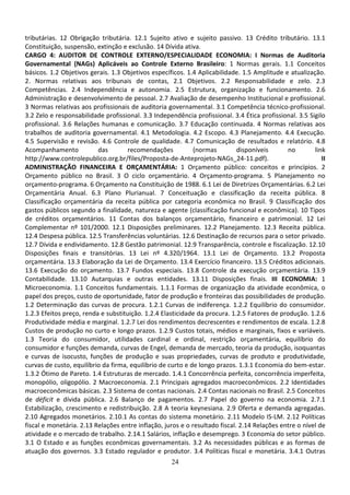 24
tributárias. 12 Obrigação tributária. 12.1 Sujeito ativo e sujeito passivo. 13 Crédito tributário. 13.1
Constituição, suspensão, extinção e exclusão. 14 Dívida ativa.
CARGO 4: AUDITOR DE CONTROLE EXTERNO/ESPECIALIDADE ECONOMIA: I Normas de Auditoria
Governamental (NAGs) Aplicáveis ao Controle Externo Brasileiro: 1 Normas gerais. 1.1 Conceitos
básicos. 1.2 Objetivos gerais. 1.3 Objetivos específicos. 1.4 Aplicabilidade. 1.5 Amplitude e atualização.
2. Normas relativas aos tribunais de contas, 2.1 Objetivos. 2.2 Responsabilidade e zelo. 2.3
Competências. 2.4 Independência e autonomia. 2.5 Estrutura, organização e funcionamento. 2.6
Administração e desenvolvimento de pessoal. 2.7 Avaliação de desempenho Institucional e profissional.
3 Normas relativas aos profissionais de auditoria governamental. 3.1 Competência técnico-profissional.
3.2 Zelo e responsabilidade profissional. 3.3 Independência profissional. 3.4 Ética profissional. 3.5 Sigilo
profissional. 3.6 Relações humanas e comunicação. 3.7 Educação continuada. 4 Normas relativas aos
trabalhos de auditoria governamental. 4.1 Metodologia. 4.2 Escopo. 4.3 Planejamento. 4.4 Execução.
4.5 Supervisão e revisão. 4.6 Controle de qualidade. 4.7 Comunicação de resultados e relatório. 4.8
Acompanhamento das recomendações (normas disponíveis no link
http://www.controlepublico.org.br/files/Proposta-de-Anteprojeto-NAGs_24-11.pdf). II
ADMINISTRAÇÃO FINANCEIRA E ORÇAMENTÁRIA: 1 Orçamento público: conceitos e princípios. 2
Orçamento público no Brasil. 3 O ciclo orçamentário. 4 Orçamento-programa. 5 Planejamento no
orçamento-programa. 6 Orçamento na Constituição de 1988. 6.1 Lei de Diretrizes Orçamentárias. 6.2 Lei
Orçamentária Anual. 6.3 Plano Plurianual. 7 Conceituação e classificação da receita pública. 8
Classificação orçamentária da receita pública por categoria econômica no Brasil. 9 Classificação dos
gastos públicos segundo a finalidade, natureza e agente (classificação funcional e econômica). 10 Tipos
de créditos orçamentários. 11 Contas dos balanços orçamentário, financeiro e patrimonial. 12 Lei
Complementar nº 101/2000. 12.1 Disposições preliminares. 12.2 Planejamento. 12.3 Receita pública.
12.4 Despesa pública. 12.5 Transferências voluntárias. 12.6 Destinação de recursos para o setor privado.
12.7 Dívida e endividamento. 12.8 Gestão patrimonial. 12.9 Transparência, controle e fiscalização. 12.10
Disposições finais e transitórias. 13 Lei nº 4.320/1964. 13.1 Lei de Orçamento. 13.2 Proposta
orçamentária. 13.3 Elaboração da Lei de Orçamento. 13.4 Exercício financeiro. 13.5 Créditos adicionais.
13.6 Execução do orçamento. 13.7 Fundos especiais. 13.8 Controle da execução orçamentária. 13.9
Contabilidade. 13.10 Autarquias e outras entidades. 13.11 Disposições finais. III ECONOMIA: 1
Microeconomia. 1.1 Conceitos fundamentais. 1.1.1 Formas de organização da atividade econômica, o
papel dos preços, custo de oportunidade, fator de produção e fronteiras das possibilidades de produção.
1.2 Determinação das curvas de procura. 1.2.1 Curvas de indiferença. 1.2.2 Equilíbrio do consumidor.
1.2.3 Efeitos preço, renda e substituição. 1.2.4 Elasticidade da procura. 1.2.5 Fatores de produção. 1.2.6
Produtividade média e marginal. 1.2.7 Lei dos rendimentos decrescentes e rendimentos de escala. 1.2.8
Custos de produção no curto e longo prazos. 1.2.9 Custos totais, médios e marginais, fixos e variáveis.
1.3 Teoria do consumidor, utilidades cardinal e ordinal, restrição orçamentária, equilíbrio do
consumidor e funções demanda, curvas de Engel, demanda de mercado, teoria da produção, isoquantas
e curvas de isocusto, funções de produção e suas propriedades, curvas de produto e produtividade,
curvas de custo, equilíbrio da firma, equilíbrio de curto e de longo prazos. 1.3.1 Economia do bem-estar.
1.3.2 Ótimo de Pareto. 1.4 Estruturas de mercado. 1.4.1 Concorrência perfeita, concorrência imperfeita,
monopólio, oligopólio. 2 Macroeconomia. 2.1 Principais agregados macroeconômicos. 2.2 Identidades
macroeconômicas básicas. 2.3 Sistema de contas nacionais. 2.4 Contas nacionais no Brasil. 2.5 Conceitos
de déficit e dívida pública. 2.6 Balanço de pagamentos. 2.7 Papel do governo na economia. 2.7.1
Estabilização, crescimento e redistribuição. 2.8 A teoria keynesiana. 2.9 Oferta e demanda agregadas.
2.10 Agregados monetários. 2.10.1 As contas do sistema monetário. 2.11 Modelo IS-LM. 2.12 Políticas
fiscal e monetária. 2.13 Relações entre inflação, juros e o resultado fiscal. 2.14 Relações entre o nível de
atividade e o mercado de trabalho. 2.14.1 Salários, inflação e desemprego. 3 Economia do setor público.
3.1 O Estado e as funções econômicas governamentais. 3.2 As necessidades públicas e as formas de
atuação dos governos. 3.3 Estado regulador e produtor. 3.4 Políticas fiscal e monetária. 3.4.1 Outras
 