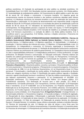 25
políticas econômicas. 3.5 Evolução da participação do setor público na atividade econômica. 3.6
Contabilidade fiscal. 3.6.1 NFSP. 3.6.2 Resultados nominal, operacional e primário. 3.6.3 Dívida pública.
3.7 Sustentabilidade do endividamento público. 3.8 Financiamento do déficit público a partir dos anos
80 do século XX. 3.9 Inflação e crescimento. 4 Economia brasileira. 4.1 Aspectos gerais do
comportamento recente da economia brasileira e das políticas econômicas adotadas pelos últimos
governos. 4.2 Mudanças estruturais da economia brasileira a partir da aceleração dos processos de
industrialização e urbanização. 4.3 Os planos de desenvolvimento mais importantes desde a segunda
metade do século XX. 4.4 Principais características e os resultados dos planos de estabilização a partir da
década de 80 do século XX. 4.5 Indicadores do desenvolvimento econômico e social brasileiro
contemporâneo. 4.6 Desigualdades pessoais e espaciais de renda e de riqueza. 4.7 Perfil demográfico
brasileiro. 4.8 Estrutura tributária brasileira. 4.9 O mercado de trabalho e as condições de emprego e
renda. 4.10 Estrutura orçamentária e a evolução do déficit e da dívida pública brasileira. 4.11 A
previdência social e suas perspectivas. 4.12 Câmbio, reservas e relações comerciais e financeiras do
Brasil com o resto do mundo.
CARGO 5: AUDITOR DE CONTROLE EXTERNO/ESPECIALIDADE ENGENHARIA FLORESTAL: I Normas de
Auditoria Governamental (NAGs) Aplicáveis ao Controle Externo Brasileiro: 1 Normas gerais. 1.1
Conceitos básicos. 1.2 Objetivos gerais. 1.3 Objetivos específicos. 1.4 Aplicabilidade. 1.5 Amplitude e
atualização. 2. Normas relativas aos tribunais de contas, 2.1 Objetivos. 2.2 Responsabilidade e zelo. 2.3
Competências. 2.4 Independência e autonomia. 2.5 Estrutura, organização e funcionamento. 2.6
Administração e desenvolvimento de pessoal. 2.7 Avaliação de desempenho Institucional e profissional.
3 Normas relativas aos profissionais de auditoria governamental. 3.1 Competência técnico-profissional.
3.2 Zelo e responsabilidade profissional. 3.3 Independência profissional. 3.4 Ética profissional. 3.5 Sigilo
profissional. 3.6 Relações humanas e comunicação. 3.7 Educação continuada. 4 Normas relativas aos
trabalhos de auditoria governamental. 4.1 Metodologia. 4.2 Escopo. 4.3 Planejamento. 4.4 Execução.
4.5 Supervisão e revisão. 4.6 Controle de qualidade. 4.7 Comunicação de resultados e relatório. 4.8
Acompanhamento das recomendações (normas disponíveis no link
http://www.controlepublico.org.br/files/Proposta-de-Anteprojeto-NAGs_24-11.pdf). II Administração
Financeira e Orçamentária: 1 Orçamento público: conceitos e princípios. 2 Orçamento público no Brasil.
3 O ciclo orçamentário. 4 Orçamento-programa. 5 Planejamento no orçamento-programa. 6 Orçamento
na Constituição de 1988. 6.1 Lei de Diretrizes Orçamentárias. 6.2 Lei Orçamentária Anual. 6.3 Plano
plurianual. 7 Conceituação e classificação da receita pública. 8 Classificação orçamentária da Receita
Pública por categoria econômica no Brasil. 9 Classificação dos gastos públicos segundo a finalidade,
natureza e agente (classificação funcional e econômica). 10 Tipos de créditos orçamentários. 11 Contas
dos balanços orçamentário, financeiro e patrimonial. 12 Lei Complementar nº 101/2000. 12.1
Disposições preliminares. 12.2 Planejamento. 12.3 Receita Pública. 12.4 Despesa pública. 12.5
Transferências voluntárias. 12.6 Destinação de recursos para o setor privado. 12.7 Dívida e
endividamento. 12.8 Gestão patrimonial. 12.9 Transparência, controle e fiscalização. 12.10 Disposições
finais e transitórias. 13 Lei nº 4.320/1964. 13.1 Lei de Orçamento. 13.2 Proposta orçamentária. 13.3
Elaboração da Lei de Orçamento. 13.4 Exercício financeiro. 13.5 Créditos adicionais. 13.6 Execução do
Orçamento. 13.7 Fundos Especiais. 13.8 Controle da execução orçamentária. 13.9 Contabilidade. 13.10
Autarquias e outras entidades. 13.11 Disposições finais. III Engenharia Florestal: 1 Ecologia florestal. 1.1
Caracterização ambiental. 1.2 Ecossistemas marginais. 1.3 Sucessão ecológica. 1.4 Análise de vegetação.
1.5 Recuperação de áreas degradadas. 2 Mecanização e exploração florestal. 2.1 Equipamentos de
exploração florestal. 2.2 Exploração de baixo impacto. 2.3 Planejamento da exploração. 2.4 Estradas e
ramais de exploração. 2.5 Pátio de estocagem. 2.6 Elaboração de projetos técnicos de exploração
florestal. 3 Proteção florestal. 3.1 Incêndios: causas, efeitos e prevenção; combate a incêndios florestais.
3.2 Técnicas de conservação do solo. 3.3 Manejo em solos de várzea e terra firme para fins
conservacionistas. 3.4 Erosão. 3.5 Práticas conservacionistas. 4 Inventário florestal. 4.1 Inventário piloto.
4.2 Processos de amostragem. 4.3 Planejamento de inventários florestais. 4.4 Elaboração de projetos de
 