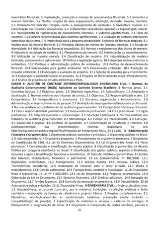 26
inventários florestais. 5 Implantação, condução e manejo de povoamentos florestais. 5.1 Sementes e
viveiros florestais. 5.2 Plantio: preparo de área, espaçamento, adubação, desbaste, limpeza, desrama.
5.3 Ordenamento florestal: rotação, cortes e planejamento de desbastes. 6 Silvicultura tropical. 6.1
Classificação dos sistemas silviculturais. 6.2 Tratamentos silviculturais aplicados à regeneração natural.
6.3 Planejamento da regeneração de povoamentos florestais. 7 Sistemas agroflorestais. 7.1 Tipos de
sistemas. 7.2 Espécies recomendadas para sistemas agroflorestais. 7.3 Utilização de culturas intercalares
como base do sistema. 7.4 Importância para a pequena propriedade. 8 Manejo de florestas tropicais. 8.1
Estágio atual do manejo florestal. 8.2 Princípios básicos do manejo de florestas tropicais. 8.3 Estudo de
diversidade. 8.4 Utilização das florestas secundárias. 8.5 Normas e regulamentos dos planos de manejo.
9 Indústria e tecnologia de madeira. 9.1 Planejamento de serraria. 9.2 Maximização do aproveitamento.
9.3 Utilização de madeira serrada. 9.4 Classificação de madeira. 9.5 Industrialização de madeira
laminada, compensada e aglomerada. 10 Política e legislação agrária. 10.1 Aspectos socioeconômicos e
ambientais. 10.2 Políticas e administração pública de ambientes. 10.3 Política de desenvolvimento
florestal. 10.4 Instrumentos para gestão ambiental. 10.5 Zoneamento ambiental. 10.6 Avaliação de
impacto ambiental. 11 Elaboração e avaliação de projetos. 11.1 Seleção de projetos para investimento.
11.2 Elaboração e conteúdo básico de projetos. 11.3 Projetos de florestamento e(ou) reflorestamento.
11.4 Análise de projetos de estudos ambientais e PCAs.
CARGO 6: AUDITOR DE CONTROLE EXTERNO/ESPECIALIDADE ENGENHARIA CIVIL: I Normas de
Auditoria Governamental (NAGs) Aplicáveis ao Controle Externo Brasileiro: 1 Normas gerais. 1.1
Conceitos básicos. 1.2 Objetivos gerais. 1.3 Objetivos específicos. 1.4 Aplicabilidade. 1.5 Amplitude e
atualização. 2. Normas relativas aos tribunais de contas, 2.1 Objetivos. 2.2 Responsabilidade e zelo. 2.3
Competências. 2.4 Independência e autonomia. 2.5 Estrutura, organização e funcionamento. 2.6
Administração e desenvolvimento de pessoal. 2.7 Avaliação de desempenho Institucional e profissional.
3 Normas relativas aos profissionais de auditoria governamental. 3.1 Competência técnico-profissional.
3.2 Zelo e responsabilidade profissional. 3.3 Independência profissional. 3.4 Ética profissional. 3.5 Sigilo
profissional. 3.6 Relações humanas e comunicação. 3.7 Educação continuada. 4 Normas relativas aos
trabalhos de auditoria governamental. 4.1 Metodologia. 4.2 Escopo. 4.3 Planejamento. 4.4 Execução.
4.5 Supervisão e revisão. 4.6 Controle de qualidade. 4.7 Comunicação de resultados e relatório. 4.8
Acompanhamento das recomendações (normas disponíveis no link
http://www.controlepublico.org.br/files/Proposta-de-Anteprojeto-NAGs_24-11.pdf). II Administração
Financeira e Orçamentária: 1 Orçamento público: conceitos e princípios. 2 Orçamento público no Brasil.
3 O ciclo orçamentário. 4 Orçamento-programa. 5 Planejamento no orçamento-programa. 6 Orçamento
na Constituição de 1988. 6.1 Lei de Diretrizes Orçamentárias. 6.2 Lei Orçamentária Anual. 6.3 Plano
plurianual. 7 Conceituação e classificação da receita pública. 8 Classificação orçamentária da Receita
Pública por categoria econômica no Brasil. 9 Classificação dos gastos públicos segundo a finalidade,
natureza e agente (classificação funcional e econômica). 10 Tipos de créditos orçamentários. 11 Contas
dos balanços orçamentário, financeiro e patrimonial. 12 Lei Complementar nº 101/2000. 12.1
Disposições preliminares. 12.2 Planejamento. 12.3 Receita Pública. 12.4 Despesa pública. 12.5
Transferências voluntárias. 12.6 Destinação de recursos para o setor privado. 12.7 Dívida e
endividamento. 12.8 Gestão patrimonial. 12.9 Transparência, controle e fiscalização. 12.10 Disposições
finais e transitórias. 13 Lei nº 4.320/1964. 13.1 Lei de Orçamento. 13.2 Proposta orçamentária. 13.3
Elaboração da Lei de Orçamento. 13.4 Exercício financeiro. 13.5 Créditos adicionais. 13.6 Execução do
Orçamento. 13.7 Fundos Especiais. 13.8 Controle da execução orçamentária. 13.9 Contabilidade. 13.10
Autarquias e outras entidades. 13.11 Disposições finais. III ENGENHARIA CIVIL: 1 Projetos de obras civis.
1.1 Arquitetônicos, estruturais (concreto, aço e madeira), fundações, instalações elétricas e hidro
sanitárias – elaboração de termos de referência e projetos básicos. 2 Projetos complementares. 2.1
Elevadores, ventilação-exaustão, ar condicionado, telefonia, prevenção contra incêndio –
compatibilização de projetos. 3 Especificação de materiais e serviços – caderno de encargos. 4
Planejamento e programação de obras. 4.1 Orçamento e composição de custos unitários, parciais e
 