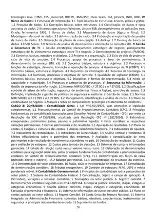 28
tecnologias Java, HTML, CSS, javascript, DHTML, XML/XSD, JBoss Seam, JPA, facelets, JNDI, JDBC. IV
Banco de Dados: 1 Estruturas de informação. 1.1 Tipos básicos de estruturas: árvores, pilhas e grafos.
1.2 Pesquisa de dados. 1.3 Operações básicas sobre estruturas. 1.4 Classificação de dados e tipos
abstratos de dados. 2 Sistemas operacionais Windows, Linux e BSB; desenvolvimento de aplicações web;
Oracle; ferramentas CASE. 3 Banco de dados. 3.1 Mapeamento de dados (lógico e físico). 3.2
Modelagem relacional de dados. 3.3 Administração de dados. 3.4 Elaboração e implantação de projeto
de banco de dados. 3.5 Elaboração de planos de manutenção. 3.6 Backup. 3.7 Tunning de banco de
dados. 3.8 SQL Server. 3.9 Técnicas de análise de desempenho e otimização de consultas SQL. V Gestão
e Governança de TI: 1 Gestão estratégica; planejamento estratégico de negócio; planejamento
estratégico de TI; alinhamento estratégico entre TI e negócio. 2 Gerenciamento de projetos (PMBOK).
2.1 Conceitos básicos, estrutura e objetivos. 2.2 Projetos e a organização. 2.3 Ciclo de vida de projeto e
ciclo de vida do produto. 2.4 Processos, grupos de processos e áreas de conhecimento. 3
Gerenciamento de serviços (ITIL v3). 3.1 Conceitos básicos, estrutura e objetivos. 3.2 Processos e
funções de estratégia, desenho, transição e operação de serviços. 4 Governança de TI (COBIT). 4.1
Conceitos básicos, estrutura e objetivos. 4.2 Requisitos da informação. 4.3 Recursos de tecnologia da
informação. 4.4 Domínios, processos e objetivos de controle. 5 Qualidade de software (CMMI). 5.1
Conceitos básicos, estrutura e objetivos. 5.2 Disciplinas e formas de representação. 5.3 Níveis de
capacidade e maturidade. 5.4 Processos e categorias de processos. VI Segurança da Informação: 1
Gestão de segurança da informação. 1.1 Normas NBR ISO/IEC n.º 27.001 e n.º 27.002. 1.2 Classificação e
controle de ativos de informação, segurança de ambientes físicos e lógicos, controles de acesso. 1.3
Definição, implantação e gestão de políticas de segurança e auditoria. 2 Gestão de riscos. 2.1 Normas
NBR ISO/IEC n.º 15.999 e n.º 27.005. 2.2 Planejamento, identificação e análise de riscos. 2.3 Plano de
continuidade de negócio. 3 Ataques a redes de computadores: prevenção e tratamento de incidentes.
CARGO 8: CONTADOR: I Contabilidade Geral: 1 Lei nº 6.404/1976, suas alterações e legislação
complementar. 1.1 Pronunciamentos do Comitê de Pronunciamentos Contábeis (CPC). 2 Princípios
fundamentais de contabilidade (aprovados pelo Conselho Federal de Contabilidade - CFC - por meio da
Resolução do CFC nº 750/1993, atualizada pela Resolução CFC nº 1.282/2010). 3 Patrimônio:
componentes patrimoniais (ativo, passivo e patrimônio líquido). 4 Fatos contábeis e respectivas
variações patrimoniais. 5 Contas patrimoniais e de resultado. 5.1 Apuração de resultados. 5.2 Plano de
contas. 6 Funções e estrutura das contas. 7 Análise econômico-financeira. 7.1 Indicadores de liquidez.
7.2 Indicadores de rentabilidade. 7.3 Indicadores de lucratividade. 7.4 Análise vertical e horizontal. 8
Efeitos inflacionários sobre o patrimônio das empresas. 9 Avaliação e contabilização de itens
patrimoniais e de resultado de investimentos societários no país. 10 Destinação de resultado. 11 Custos
para avaliação de estoques. 12 Custos para tomada de decisões. 13 Sistemas de custos e informações
gerenciais. 14 Estudo da relação custo versus volume versus lucro. 15 Elaboração de demonstrações
contábeis pela legislação societária, pelos princípios fundamentais da contabilidade e pronunciamentos
contábeis do Comitê de Pronunciamentos Contábeis (CPC). 15.1 Demonstração dos fluxos de caixa
(métodos direto e indireto). 15.2 Balanço patrimonial. 15.3 Demonstração do resultado do exercício.
15.4 Demonstração do valor adicionado. 16 Fusão, cisão e incorporação de empresas. 17 Consolidação
de demonstrações contábeis. 18 Tributos recuperáveis. 19 Controle de estoques: PEPS, UEPS e média
ponderada móvel. II Contabilidade Governamental: 1 Princípios de contabilidade sob a perspectiva do
setor público. 2 Sistema de Contabilidade Federal. 3 Conceituação, objeto e campo de aplicação. 4.
Patrimônio, variações e sistemas contábeis. 5 Transações no setor público. 6. Registro contábil. 7
Demonstrações contábeis segundo a lei nº 4.320/1964. 8 Despesa pública: conceito, etapas, estágios e
categorias econômicas. 9 Receita pública: conceito, etapas, estágios e categorias econômicas. 10
Execução orçamentária e financeira. 11 Sistema de informações de custos no setor público. 12 Plano de
contas aplicado ao setor público. 13 Regime Contábil. 14 Conta Única do Tesouro Nacional. 15 Sistema
Integrado de Administração Financeira: conceitos básicos, objetivos, características, instrumentos de
segurança e principais documentos de entrada. 16 Suprimento de Fundos.
 