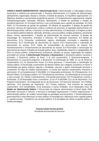 29
CARGO 9: AGENTE ADMINISTRATIVO: I Administração Geral: 1 Administração. 1.1 Abordagens clássica,
burocrática e sistêmica da administração. 2 Processo administrativo. 2.1 Funções da administração:
planejamento, organização, direção e controle. 3 Gestão de pessoas. 3.1 Equilíbrio organizacional. 3.2
Objetivos, desafios e características da gestão de pessoas. 3.3 Comportamento organizacional: relações
indivíduo/organização, motivação, liderança, desempenho. 4 Gestão da qualidade e modelo de
excelência gerencial. 4.1 Principais teóricos e suas contribuições para a gestão da qualidade. 4.2 Ciclo
PDCA. 4.3 Ferramentas de gestão da qualidade. 4.4 Modelo do gespublica. 5 Noções de gestão de
processos: técnicas de mapeamento, análise e melhoria de processos. 6 Legislação administrativa. 6.1
Administração direta, indireta, e funcional. 6.2 Atos administrativos. 6.3 Requisição. 6.4 Regime jurídico
dos servidores públicos federais: admissão, demissão, concurso público, estágio probatório, vencimento
básico, licença, aposentadoria. 7 Noções de administração de recursos materiais. 8 Noções de
arquivologia. 8.1 Arquivística: princípios e conceitos. 8.2 Legislação arquivística. 8.3 Gestão de
documentos. 8.3.1 Protocolos: recebimento, registro, distribuição, tramitação e expedição de
documentos. 8.3.2 Classificação de documentos de arquivo. 8.3.3 Arquivamento e ordenação de
documentos de arquivo. 8.3.4 Tabela de temporalidade de documentos de arquivo. 8.4
Acondicionamento e armazenamento de documentos de arquivo. 8.5 Preservação e conservação de
documentos de arquivo. 9 Noções de licitação pública: fases, modalidades, dispensa e inexigibilidade. 10
Ética no serviço público: comportamento profissional, atitudes no serviço, organização do trabalho,
prioridade em serviço. II Administração Financeira e Orçamentária: 1 Orçamento público: conceitos e
princípios. 2 Orçamento público no Brasil. 3 O ciclo orçamentário. 4 Orçamento-programa. 5
Planejamento no orçamento-programa. 6 Orçamento na Constituição de 1988. 6.1 Lei de Diretrizes
Orçamentárias. 6.2 Lei Orçamentária Anual. 6.3 Plano plurianual. 7 Conceituação e classificação da
receita pública. 8 Classificação orçamentária da Receita Pública por categoria econômica no Brasil. 9
Classificação dos gastos públicos segundo a finalidade, natureza e agente (classificação funcional e
econômica). 10 Tipos de créditos orçamentários. 11 Contas dos balanços orçamentário, financeiro e
patrimonial. 12 Lei Complementar nº 101/2000. 12.1 Disposições preliminares. 12.2 Planejamento. 12.3
Receita Pública. 12.4 Despesa pública. 12.5 Transferências voluntárias. 12.6 Destinação de recursos para
o setor privado. 12.7 Dívida e endividamento. 12.8 Gestão patrimonial. 12.9 Transparência, controle e
fiscalização. 12.10 Disposições finais e transitórias. 13 Lei nº 4.320/1964. 13.1 Lei de Orçamento. 13.2
Proposta orçamentária. 13.3 Elaboração da Lei de Orçamento. 13.4 Exercício financeiro. 13.5 Créditos
adicionais. 13.6 Execução do Orçamento. 13.7 Fundos Especiais. 13.8 Controle da execução
orçamentária. 13.9 Contabilidade. 13.10 Autarquias e outras entidades. 13.11 Disposições finais. III
Noções de Administração Pública: 1 Estruturação da máquina administrativa no Brasil desde 1930:
dimensões estruturais e culturais. 2 Estrutura e estratégia organizacional. 3 Cultura organizacional. 4
Administração pública: do modelo racional-legal ao paradigma pós-burocrático. 5 Empreendedorismo
governamental e novas lideranças no setor público. 6 Convergências e diferenças entre a gestão pública
e a gestão privada. 7 Excelência nos serviços públicos. 8 O paradigma do cliente na gestão pública. 9
Gestão estratégica.
Francisco Júnior Ferreira da Silva
Presidente da Comissão do Concurso
 