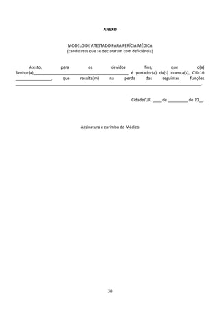 30
ANEXO
MODELO DE ATESTADO PARA PERÍCIA MÉDICA
(candidatos que se declararam com deficiência)
Atesto, para os devidos fins, que o(a)
Senhor(a)___________________________________________ é portador(a) da(s) doença(s), CID-10
________________, que resulta(m) na perda das seguintes funções
____________________________________________________________________________________.
Cidade/UF, ____ de _________ de 20__.
Assinatura e carimbo do Médico
 