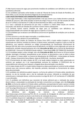 5
(*) Não haverá reserva de vagas para provimento imediato de candidatos com deficiência em razão do
quantitativo oferecido.
4.1 Os candidatos aprovados serão lotados na sede do Tribunal de Contas do Estado de Rondônia, em
Porto Velho, ou em uma das Secretarias Regionais de Controle Externo.
5 DAS VAGAS DESTINADAS AOS CANDIDATOS COM DEFICIÊNCIA
5.1 Das vagas destinadas a cada cargo/especialidade e das que vierem a ser criadas durante o prazo de
validade do concurso, 10% serão providas na forma do artigo 1º da Lei nº 515, de 4 de outubro de 1993,
da Lei nº 2.478/11 e do Decreto nº 3.298, de 20 de dezembro de 1999, e suas alterações.
5.1.1 Caso a aplicação do percentual de que trata o subitem 5.1 deste edital resulte em número
fracionado, este deverá ser elevado até o primeiro número inteiro subsequente.
5.1.2 Somente haverá reserva imediata de vagas para os candidatos com deficiência nos
cargos/especialidade com número de vagas igual ou superior a 5 (cinco).
5.1.3 O candidato que se declarar com deficiência concorrerá em igualdade de condições com os demais
candidatos.
5.2 Para concorrer a uma das vagas reservadas, o candidato deverá:
a) no ato da inscrição, declarar-se com deficiência;
b) encaminhar cópia simples do Cadastro de Pessoa Física (CPF) e laudo médico (original ou cópia
autenticada em cartório), emitido nos últimos 12 (doze) meses, atestando a espécie e o grau ou nível da
deficiência, com expressa referência ao código correspondente da Classificação Internacional de
Doenças (CID-10), bem como à provável causa da deficiência, via SEDEX ou carta registrada com aviso de
recebimento, postado impreterivelmente até o dia 3 de junho de 2013, para a Central de Atendimento
do CESPE/UnB – Concurso TCE-RO/2013 (laudo médico) – Caixa Postal 4488, CEP 70904-970, Brasília/DF.
5.2.1 O candidato poderá, ainda, entregar, até o dia 3 de junho de 2013, das 8 horas às 19 horas (exceto
sábados, domingos e feriados), pessoalmente ou por terceiro, os documentos a que se refere a alínea
“b” do subitem 5.2 deste edital, na Central de Atendimento do CESPE/UnB – Universidade de Brasília
(UnB) – Campus Universitário Darcy Ribeiro, Sede do CESPE/UnB – Asa Norte, Brasília/DF.
5.2.2 O fornecimento da cópia simples do CPF e do laudo médico (original ou cópia autenticada em
cartório), por qualquer via, é de responsabilidade exclusiva do candidato. O CESPE/UnB não se
responsabiliza por extravios que impeçam a chegada dessa documentação a seu destino.
5.2.3 A cópia simples do CPF e o laudo médico (original ou cópia autenticada em cartório) terão validade
somente para este concurso público, não havendo, portanto, devolução ou fornecimento de cópias
dessa documentação.
5.3 O candidato com deficiência poderá requerer, na forma do subitem 6.3.9 deste edital, atendimento
especial, no ato da inscrição, para o dia de realização das provas, indicando as condições de que
necessita para a realização dessas, conforme previsto no artigo 40, §§ 1º e 2º, do Decreto nº 3.298/1999
e suas alterações.
5.3.1 O candidato com deficiência que necessitar de tempo adicional para a realização das provas
deverá indicar a necessidade na solicitação de inscrição e encaminhar ou entregar, até o dia 3 de junho
de 2013, na forma do subitem 6.3.9 deste edital, justificativa acompanhada de laudo e parecer emitido
por especialista da área de sua deficiência que ateste a necessidade de tempo adicional, conforme prevê
o § 2º do artigo 40 do Decreto nº 3.298/1999 e suas alterações.
5.4 A relação dos candidatos que tiveram a inscrição deferida para concorrer na condição de pessoa
com deficiência será divulgada na internet, no endereço eletrônico
http://www.cespe.unb.br/concursos/TCE_RO_13, na ocasião da divulgação do edital que informará a
disponibilização da consulta aos locais e aos horários de realização das provas.
5.4.1 O candidato disporá de 1 (um) dia para contestar o indeferimento na Central de Atendimento do
CESPE/UnB – Universidade de Brasília (UnB) – Campus Universitário Darcy Ribeiro, Sede do CESPE/UnB –
Asa Norte, Brasília/DF, pessoalmente ou por terceiro; ou pelo e-mail
 