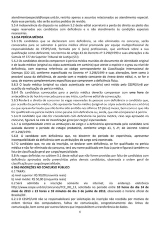 6
atendimentoespecial@cespe.unb.br, restrito apenas a assuntos relacionados ao atendimento especial.
Após esse período, não serão aceitos pedidos de revisão.
5.5 A inobservância do disposto no subitem 5.2 deste edital acarretará a perda do direito ao pleito das
vagas reservadas aos candidatos com deficiência e o não atendimento às condições especiais
necessárias.
5.6 DA PERÍCIA MÉDICA
5.6.1 Os candidatos que se declararem com deficiência, se não eliminados no concurso, serão
convocados para se submeter à perícia médica oficial promovida por equipe multiprofissional de
responsabilidade do CESPE/UnB, formada por 6 (seis) profissionais, que verificará sobre a sua
qualificação como deficiente, nos termos do artigo 43 do Decreto nº 3.298/1999 e suas alterações e da
Súmula nº 377 do Superior Tribunal de Justiça (STJ).
5.6.2 Os candidatos deverão comparecer à perícia médica munidos de documento de identidade original
e de laudo médico (original ou cópia autenticada em cartório) que ateste a espécie e o grau ou nível de
deficiência, com expressa referência ao código correspondente da Classificação Internacional de
Doenças (CID-10), conforme especificado no Decreto nº 3.298/1999 e suas alterações, bem como à
provável causa da deficiência, de acordo com o modelo constante do Anexo deste edital, e, se for o
caso, de exames complementares específicos que comprovem a deficiência física.
5.6.3 O laudo médico (original ou cópia autenticada em cartório) será retido pelo CESPE/UnB por
ocasião da realização da perícia médica.
5.6.4 Os candidatos convocados para a perícia médica deverão comparecer com uma hora de
antecedência do horário marcado para o seu início, conforme edital de convocação.
5.6.5 Perderá o direito de concorrer às vagas reservadas às pessoas com deficiência o candidato que,
por ocasião da perícia médica, não apresentar laudo médico (original ou cópia autenticada em cartório)
ou que apresentar laudo que não tenha sido emitido nos últimos 12 (doze) meses, bem como o que não
for qualificado na perícia médica como pessoa com deficiência ou, ainda, que não comparecer à perícia.
5.6.6 O candidato que não for considerado com deficiência na perícia médica, caso seja aprovado no
concurso, figurará na lista de classificação geral por cargo/ especialidade.
5.6.7 A compatibilidade entre as atribuições do cargo e a deficiência apresentada pelo candidato será
avaliada durante o período do estágio probatório, conforme artigo 43, § 2º, do Decreto Federal
nº 3.298/1999.
5.6.8 O candidato com deficiência que, no decorrer do período de experiência, apresentar
incompatibilidade da deficiência com as atribuições do cargo será exonerado.
5.7 O candidato que, no ato da inscrição, se declarar com deficiência, se for qualificado na perícia
médica e não for eliminado do concurso, terá seu nome publicado em lista à parte e figurará também na
lista de classificação geral por cargo/especialidade.
5.8 As vagas definidas no subitem 5.1 deste edital que não forem providas por falta de candidatos com
deficiência aprovados serão preenchidas pelos demais candidatos, observada a ordem geral de
classificação por cargo/especialidade.
6 DAS INSCRIÇÕES NO CONCURSO PÚBLICO
6.1 TAXAS:
a) nível superior: R$ 90,00 (noventa reais)
b) nível médio: R$ 50,00 (cinquenta reais)
6.2 Será admitida a inscrição somente via internet, no endereço eletrônico
http://www.cespe.unb.br/concursos/TCE_RO_13, solicitada no período entre 10 horas do dia 14 de
maio de 2013 e 23 horas e 59 minutos do dia 3 de junho de 2013, observado o horário oficial de
Brasília/DF.
6.2.1 O CESPE/UnB não se responsabilizará por solicitação de inscrição não recebida por motivos de
ordem técnica dos computadores, falhas de comunicação, congestionamento das linhas de
comunicação, bem como por outros fatores que impossibilitem a transferência de dados.
 
