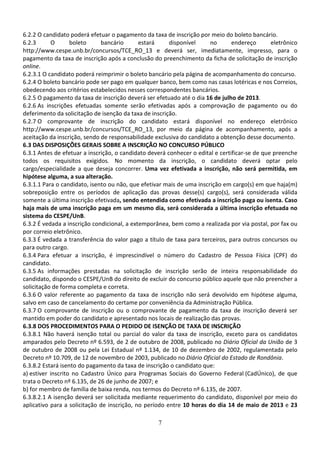 7
6.2.2 O candidato poderá efetuar o pagamento da taxa de inscrição por meio do boleto bancário.
6.2.3 O boleto bancário estará disponível no endereço eletrônico
http://www.cespe.unb.br/concursos/TCE_RO_13 e deverá ser, imediatamente, impresso, para o
pagamento da taxa de inscrição após a conclusão do preenchimento da ficha de solicitação de inscrição
online.
6.2.3.1 O candidato poderá reimprimir o boleto bancário pela página de acompanhamento do concurso.
6.2.4 O boleto bancário pode ser pago em qualquer banco, bem como nas casas lotéricas e nos Correios,
obedecendo aos critérios estabelecidos nesses correspondentes bancários.
6.2.5 O pagamento da taxa de inscrição deverá ser efetuado até o dia 16 de julho de 2013.
6.2.6 As inscrições efetuadas somente serão efetivadas após a comprovação de pagamento ou do
deferimento da solicitação de isenção da taxa de inscrição.
6.2.7 O comprovante de inscrição do candidato estará disponível no endereço eletrônico
http://www.cespe.unb.br/concursos/TCE_RO_13, por meio da página de acompanhamento, após a
aceitação da inscrição, sendo de responsabilidade exclusiva do candidato a obtenção desse documento.
6.3 DAS DISPOSIÇÕES GERAIS SOBRE A INSCRIÇÃO NO CONCURSO PÚBLICO
6.3.1 Antes de efetuar a inscrição, o candidato deverá conhecer o edital e certificar-se de que preenche
todos os requisitos exigidos. No momento da inscrição, o candidato deverá optar pelo
cargo/especialidade a que deseja concorrer. Uma vez efetivada a inscrição, não será permitida, em
hipótese alguma, a sua alteração.
6.3.1.1 Para o candidato, isento ou não, que efetivar mais de uma inscrição em cargo(s) em que haja(m)
sobreposição entre os períodos de aplicação das provas desse(s) cargo(s), será considerada válida
somente a última inscrição efetivada, sendo entendida como efetivada a inscrição paga ou isenta. Caso
haja mais de uma inscrição paga em um mesmo dia, será considerada a última inscrição efetuada no
sistema do CESPE/UnB.
6.3.2 É vedada a inscrição condicional, a extemporânea, bem como a realizada por via postal, por fax ou
por correio eletrônico.
6.3.3 É vedada a transferência do valor pago a título de taxa para terceiros, para outros concursos ou
para outro cargo.
6.3.4 Para efetuar a inscrição, é imprescindível o número do Cadastro de Pessoa Física (CPF) do
candidato.
6.3.5 As informações prestadas na solicitação de inscrição serão de inteira responsabilidade do
candidato, dispondo o CESPE/UnB do direito de excluir do concurso público aquele que não preencher a
solicitação de forma completa e correta.
6.3.6 O valor referente ao pagamento da taxa de inscrição não será devolvido em hipótese alguma,
salvo em caso de cancelamento do certame por conveniência da Administração Pública.
6.3.7 O comprovante de inscrição ou o comprovante de pagamento da taxa de inscrição deverá ser
mantido em poder do candidato e apresentado nos locais de realização das provas.
6.3.8 DOS PROCEDIMENTOS PARA O PEDIDO DE ISENÇÃO DE TAXA DE INSCRIÇÃO
6.3.8.1 Não haverá isenção total ou parcial do valor da taxa de inscrição, exceto para os candidatos
amparados pelo Decreto nº 6.593, de 2 de outubro de 2008, publicado no Diário Oficial da União de 3
de outubro de 2008 ou pela Lei Estadual nº 1.134, de 10 de dezembro de 2002, regulamentada pelo
Decreto nº 10.709, de 12 de novembro de 2003, publicado no Diário Oficial do Estado de Rondônia.
6.3.8.2 Estará isento do pagamento da taxa de inscrição o candidato que:
a) estiver inscrito no Cadastro Único para Programas Sociais do Governo Federal (CadÚnico), de que
trata o Decreto nº 6.135, de 26 de junho de 2007; e
b) for membro de família de baixa renda, nos termos do Decreto nº 6.135, de 2007.
6.3.8.2.1 A isenção deverá ser solicitada mediante requerimento do candidato, disponível por meio do
aplicativo para a solicitação de inscrição, no período entre 10 horas do dia 14 de maio de 2013 e 23
 