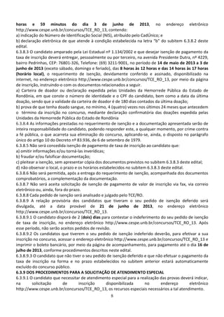 8
horas e 59 minutos do dia 3 de junho de 2013, no endereço eletrônico
http://www.cespe.unb.br/concursos/TCE_RO_13, contendo:
a) indicação do Número de Identificação Social (NIS), atribuído pelo CadÚnico; e
b) declaração eletrônica de que atende à condição estabelecida na letra “b” do subitem 6.3.8.2 deste
edital.
6.3.8.3 O candidato amparado pela Lei Estadual nº 1.134/2002 e que desejar isenção de pagamento da
taxa de inscrição deverá entregar, pessoalmente ou por terceiro, na avenida Presidente Dutra, nº 4229,
bairro Pedrinhas, CEP: 76801-326, Telefone: (69) 3211-9001, no período de 14 de maio de 2013 a 3 de
junho de 2013 (exceto sábado, domingo e feriado), das 8 horas às 12 horas e das 14 horas às 17 horas
(horário local), o requerimento de isenção, devidamente conferido e assinado, disponibilizado na
internet, no endereço eletrônico http://www.cespe.unb.br/concursos/TCE_RO_13, por meio da página
de inscrição, instruindo-o com os documentos relacionados a seguir.
a) Carteira de doador ou declaração expedida pelas Unidades da Hemorrede Pública do Estado de
Rondônia, em que conste o número de identidade e o CPF do candidato, bem como a data da última
doação, sendo que a validade da carteira de doador é de 180 dias contados da última doação;
b) prova de que tenha doado sangue, no mínimo, 4 (quatro) vezes nos últimos 24 meses que antecedem
o término da inscrição no concurso, mediante declaração confirmatória das doações expedida pelas
Unidades da Hemorrede Pública do Estado de Rondônia
6.3.8.4 As informações prestadas no requerimento de isenção e a documentação apresentada serão de
inteira responsabilidade do candidato, podendo responder este, a qualquer momento, por crime contra
a fé pública, o que acarreta sua eliminação do concurso, aplicando-se, ainda, o disposto no parágrafo
único do artigo 10 do Decreto nº 83.936, de 6 de setembro de 1979.
6.3.8.5 Não será concedida isenção de pagamento de taxa de inscrição ao candidato que:
a) omitir informações e/ou torná-las inverídicas;
b) fraudar e/ou falsificar documentação;
c) pleitear a isenção, sem apresentar cópia dos documentos previstos no subitem 6.3.8.3 deste edital;
d) não observar o local, o prazo e os horários estabelecidos no subitem 6.3.8.3 deste edital.
6.3.8.6 Não será permitida, após a entrega do requerimento de isenção, acompanhada dos documentos
comprobatórios, a complementação da documentação.
6.3.8.7 Não será aceita solicitação de isenção de pagamento de valor de inscrição via fax, via correio
eletrônico ou, ainda, fora do prazo.
6.3.8.8 Cada pedido de isenção será analisado e julgado pelo TCE/RO.
6.3.8.9 A relação provisória dos candidatos que tiveram o seu pedido de isenção deferido será
divulgada, até a data provável de 21 de junho de 2013, no endereço eletrônico
http://www.cespe.unb.br/concursos/TCE_RO_13.
6.3.8.9.1 O candidato disporá de 2 (dois) dias para contestar o indeferimento do seu pedido de isenção
de taxa de inscrição, no endereço eletrônico http://www.cespe.unb.br/concursos/TCE_RO_13. Após
esse período, não serão aceitos pedidos de revisão.
6.3.8.9.2 Os candidatos que tiverem o seu pedido de isenção indeferido deverão, para efetivar a sua
inscrição no concurso, acessar o endereço eletrônico http://www.cespe.unb.br/concursos/TCE_RO_13 e
imprimir o boleto bancário, por meio da página de acompanhamento, para pagamento até o dia 16 de
julho de 2013, conforme procedimentos descritos neste edital.
6.3.8.9.3 O candidato que não tiver o seu pedido de isenção deferido e que não efetuar o pagamento da
taxa de inscrição na forma e no prazo estabelecidos no subitem anterior estará automaticamente
excluído do concurso público.
6.3.9 DOS PROCEDIMENTOS PARA A SOLICITAÇÃO DE ATENDIMENTO ESPECIAL
6.3.9.1 O candidato que necessitar de atendimento especial para a realização das provas deverá indicar,
na solicitação de inscrição disponibilizada no endereço eletrônico
http://www.cespe.unb.br/concursos/TCE_RO_13, os recursos especiais necessários a tal atendimento.
 