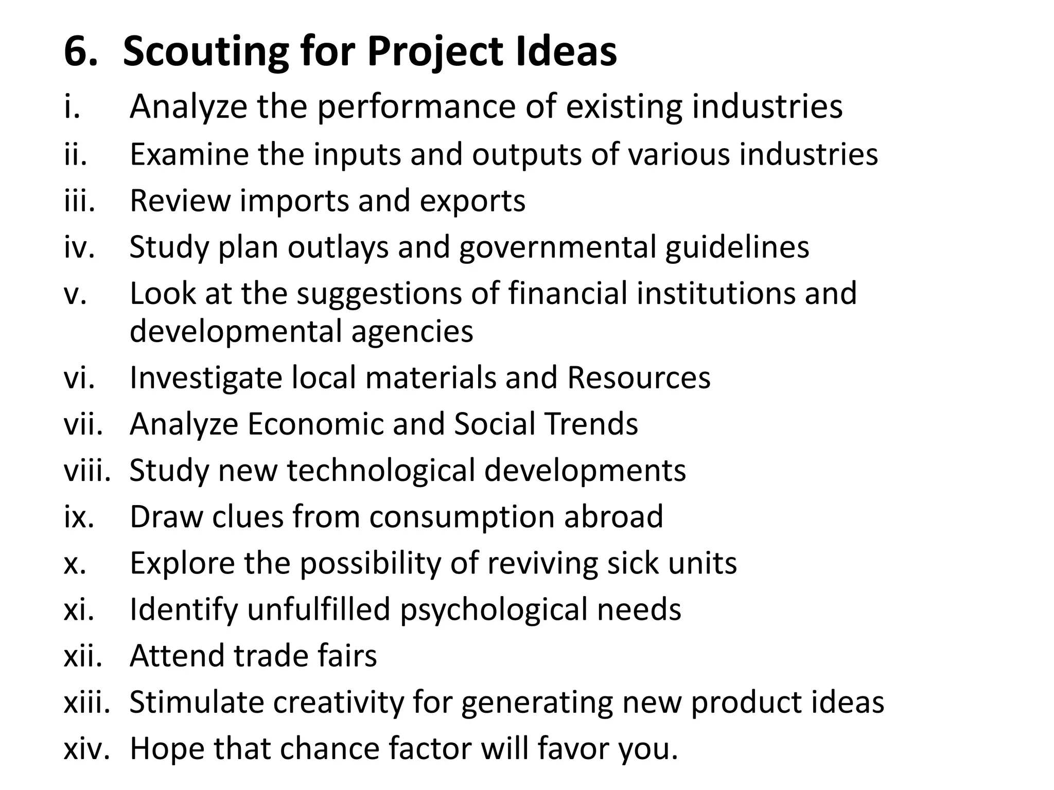 6. Scouting for Project Ideas
i. Analyze the performance of existing industries
ii. Examine the inputs and outputs of various industries
iii. Review imports and exports
iv. Study plan outlays and governmental guidelines
v. Look at the suggestions of financial institutions and
developmental agencies
vi. Investigate local materials and Resources
vii. Analyze Economic and Social Trends
viii. Study new technological developments
ix. Draw clues from consumption abroad
x. Explore the possibility of reviving sick units
xi. Identify unfulfilled psychological needs
xii. Attend trade fairs
xiii. Stimulate creativity for generating new product ideas
xiv. Hope that chance factor will favor you.
 