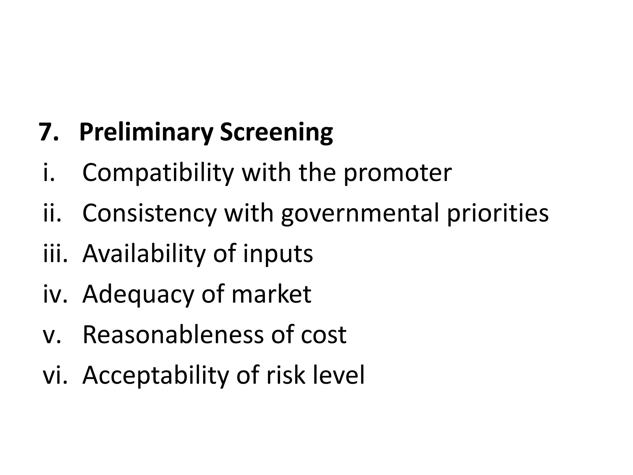 7. Preliminary Screening
i. Compatibility with the promoter
ii. Consistency with governmental priorities
iii. Availability of inputs
iv. Adequacy of market
v. Reasonableness of cost
vi. Acceptability of risk level
 