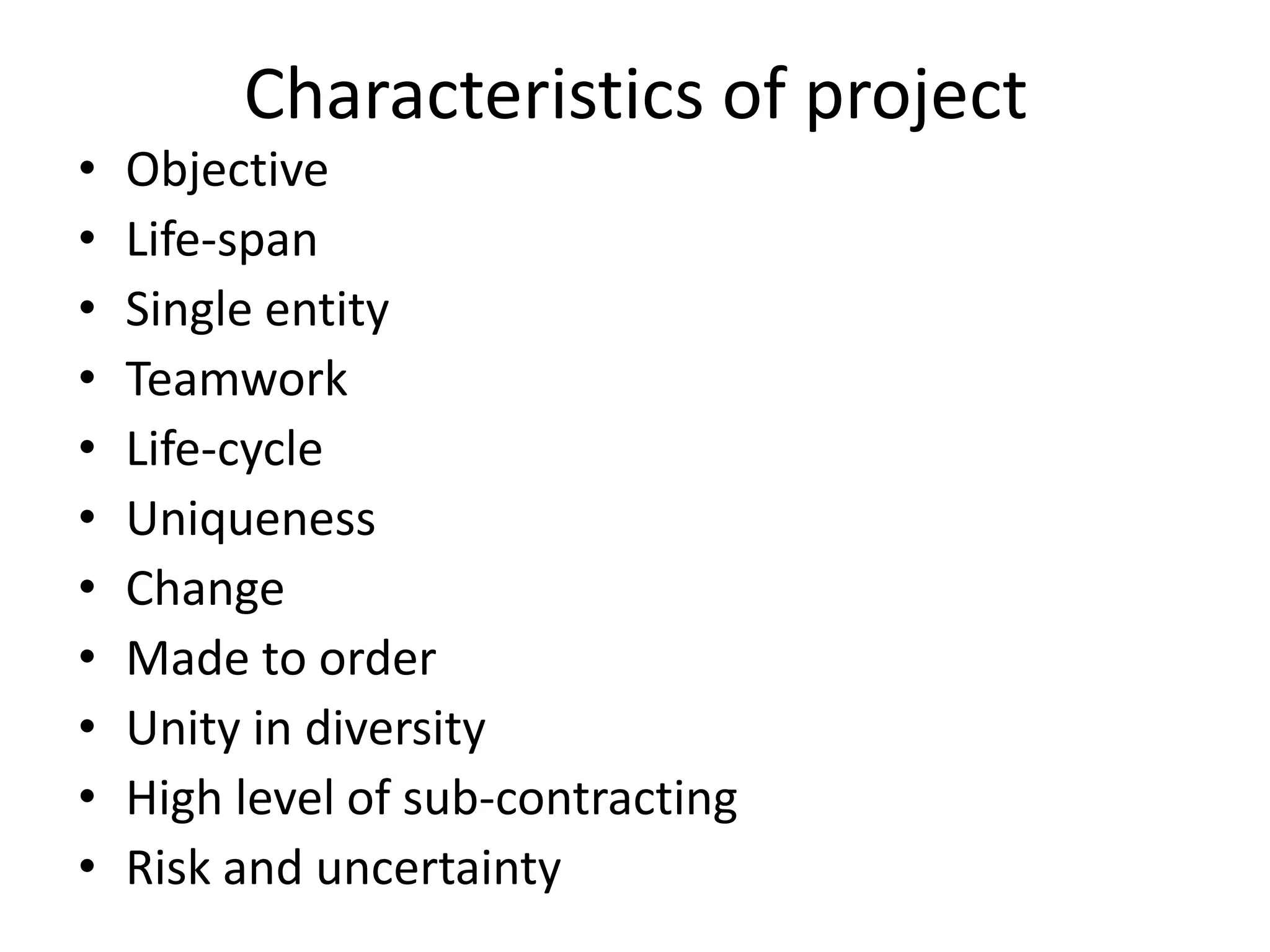Characteristics of project
• Objective
• Life-span
• Single entity
• Teamwork
• Life-cycle
• Uniqueness
• Change
• Made to order
• Unity in diversity
• High level of sub-contracting
• Risk and uncertainty
 