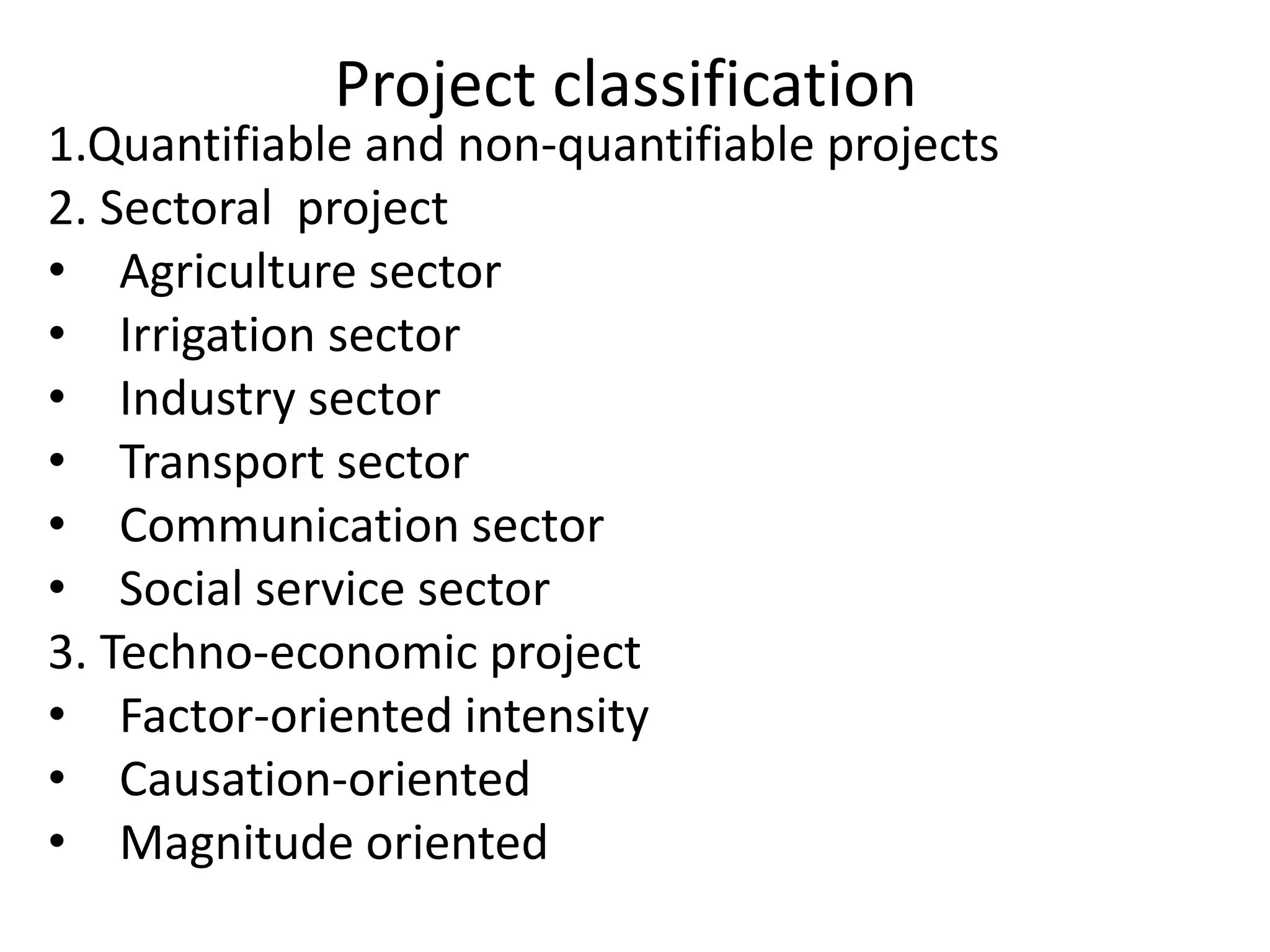 Project classification
1.Quantifiable and non-quantifiable projects
2. Sectoral project
• Agriculture sector
• Irrigation sector
• Industry sector
• Transport sector
• Communication sector
• Social service sector
3. Techno-economic project
• Factor-oriented intensity
• Causation-oriented
• Magnitude oriented
 