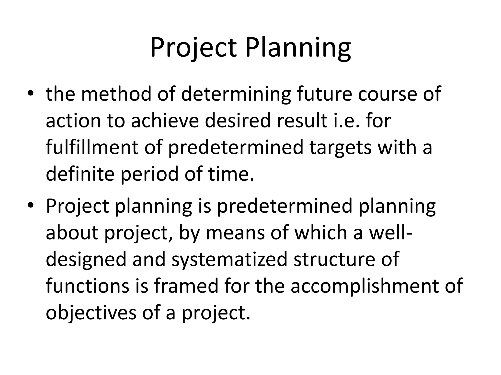 Project Planning
• the method of determining future course of
action to achieve desired result i.e. for
fulfillment of predetermined targets with a
definite period of time.
• Project planning is predetermined planning
about project, by means of which a well-
designed and systematized structure of
functions is framed for the accomplishment of
objectives of a project.
 