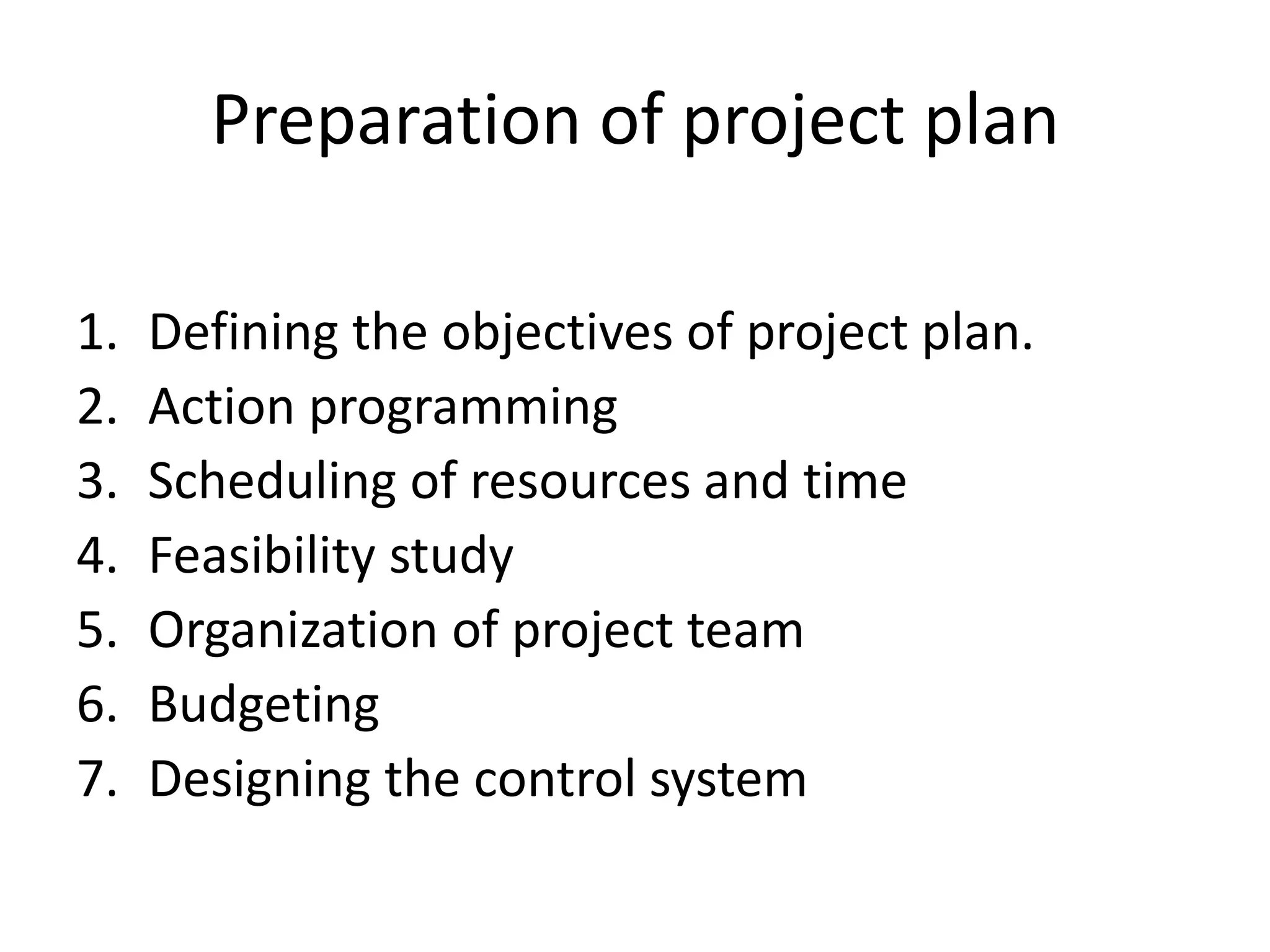 Preparation of project plan
1. Defining the objectives of project plan.
2. Action programming
3. Scheduling of resources and time
4. Feasibility study
5. Organization of project team
6. Budgeting
7. Designing the control system
 