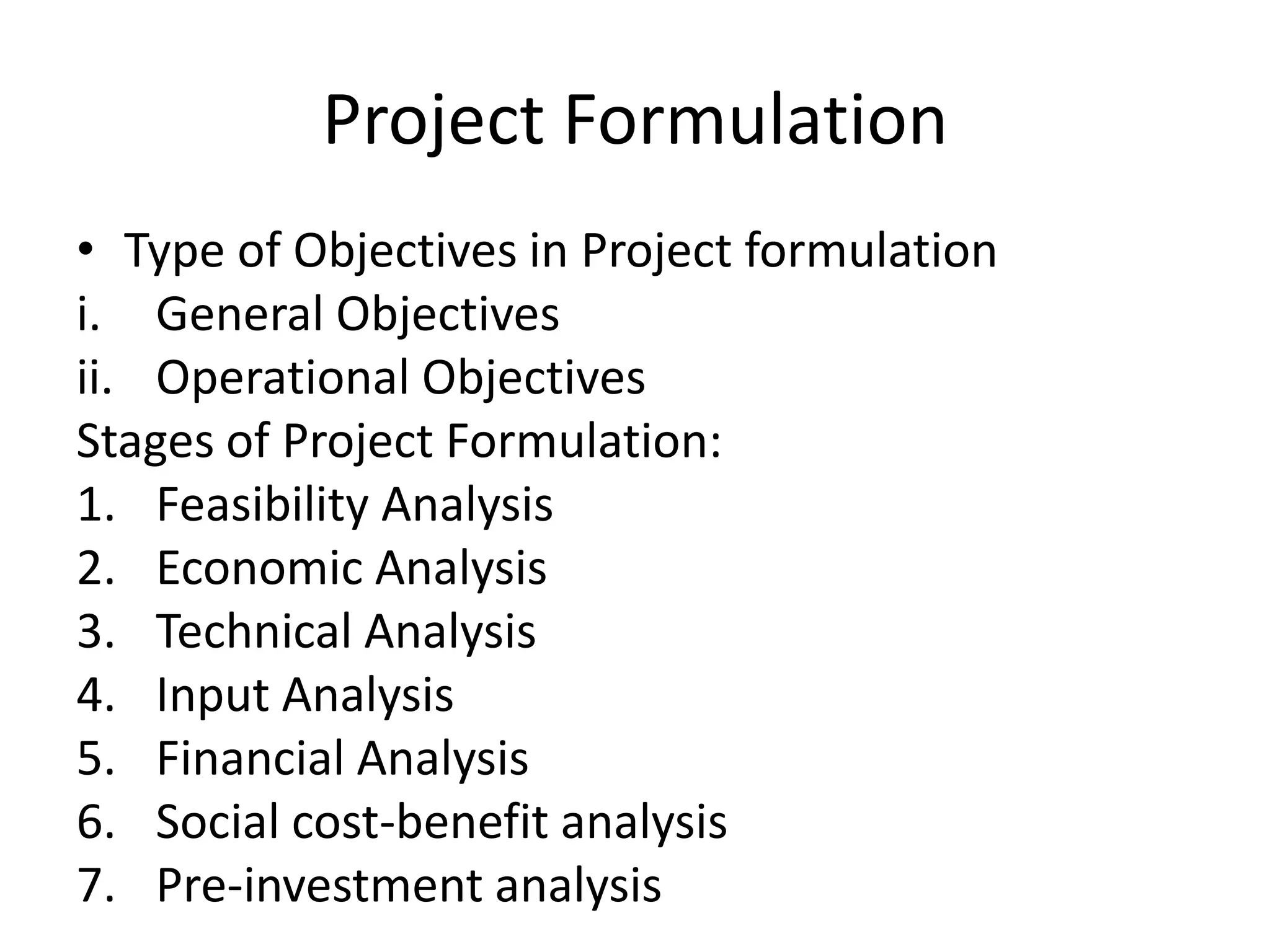 Project Formulation
• Type of Objectives in Project formulation
i. General Objectives
ii. Operational Objectives
Stages of Project Formulation:
1. Feasibility Analysis
2. Economic Analysis
3. Technical Analysis
4. Input Analysis
5. Financial Analysis
6. Social cost-benefit analysis
7. Pre-investment analysis
 