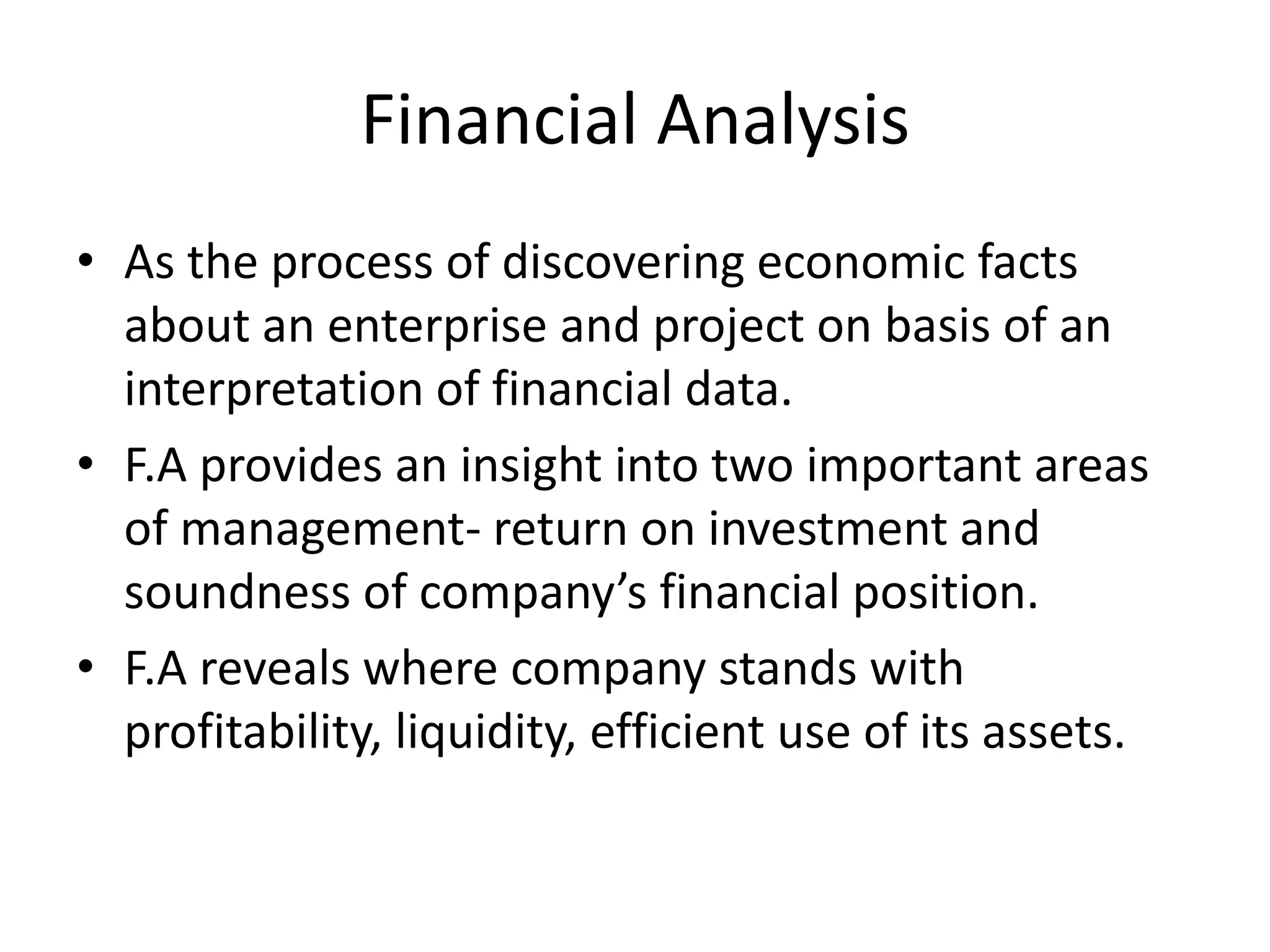 Financial Analysis
• As the process of discovering economic facts
about an enterprise and project on basis of an
interpretation of financial data.
• F.A provides an insight into two important areas
of management- return on investment and
soundness of company’s financial position.
• F.A reveals where company stands with
profitability, liquidity, efficient use of its assets.
 