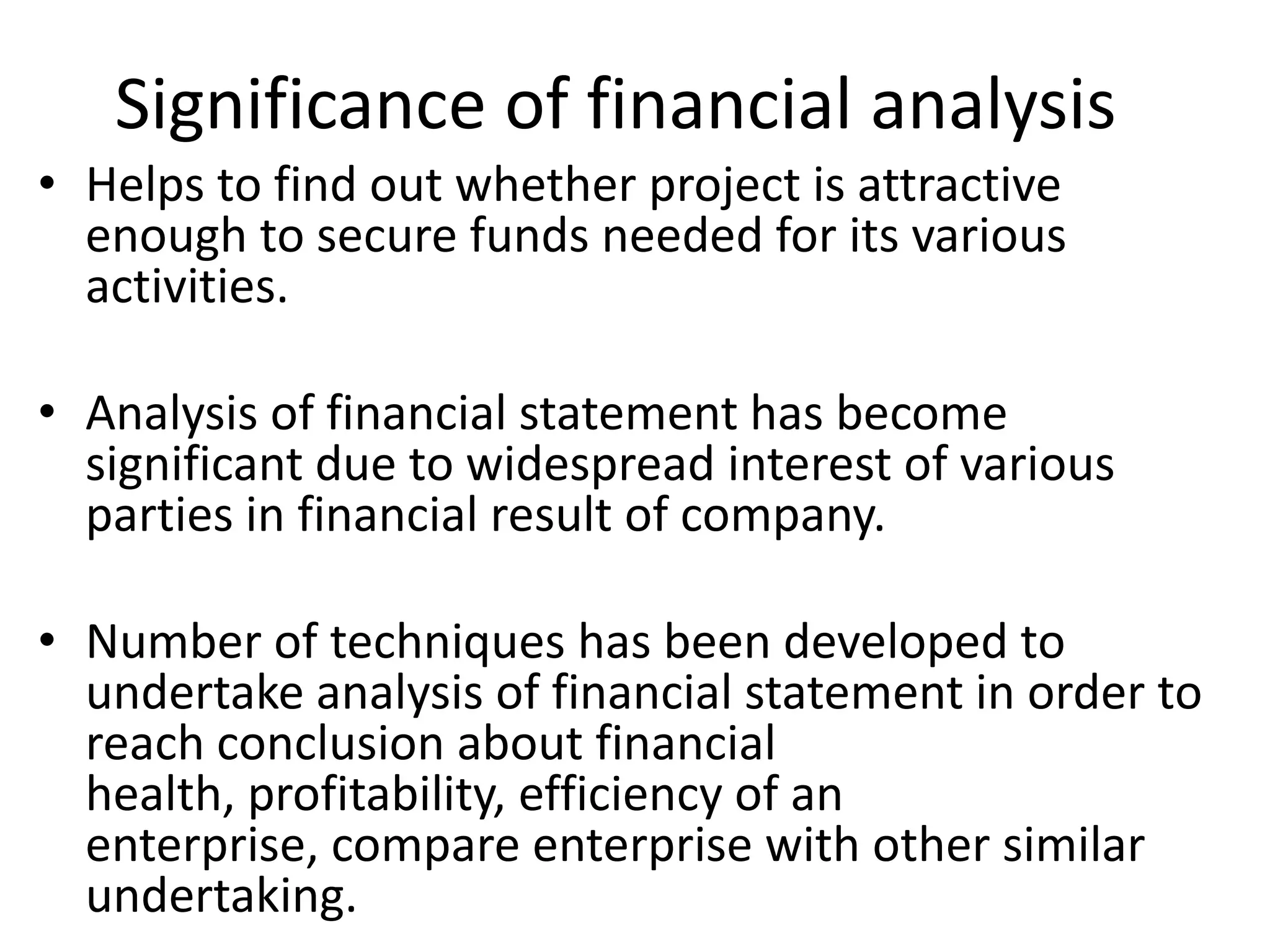 Significance of financial analysis
• Helps to find out whether project is attractive
enough to secure funds needed for its various
activities.
• Analysis of financial statement has become
significant due to widespread interest of various
parties in financial result of company.
• Number of techniques has been developed to
undertake analysis of financial statement in order to
reach conclusion about financial
health, profitability, efficiency of an
enterprise, compare enterprise with other similar
undertaking.
 
