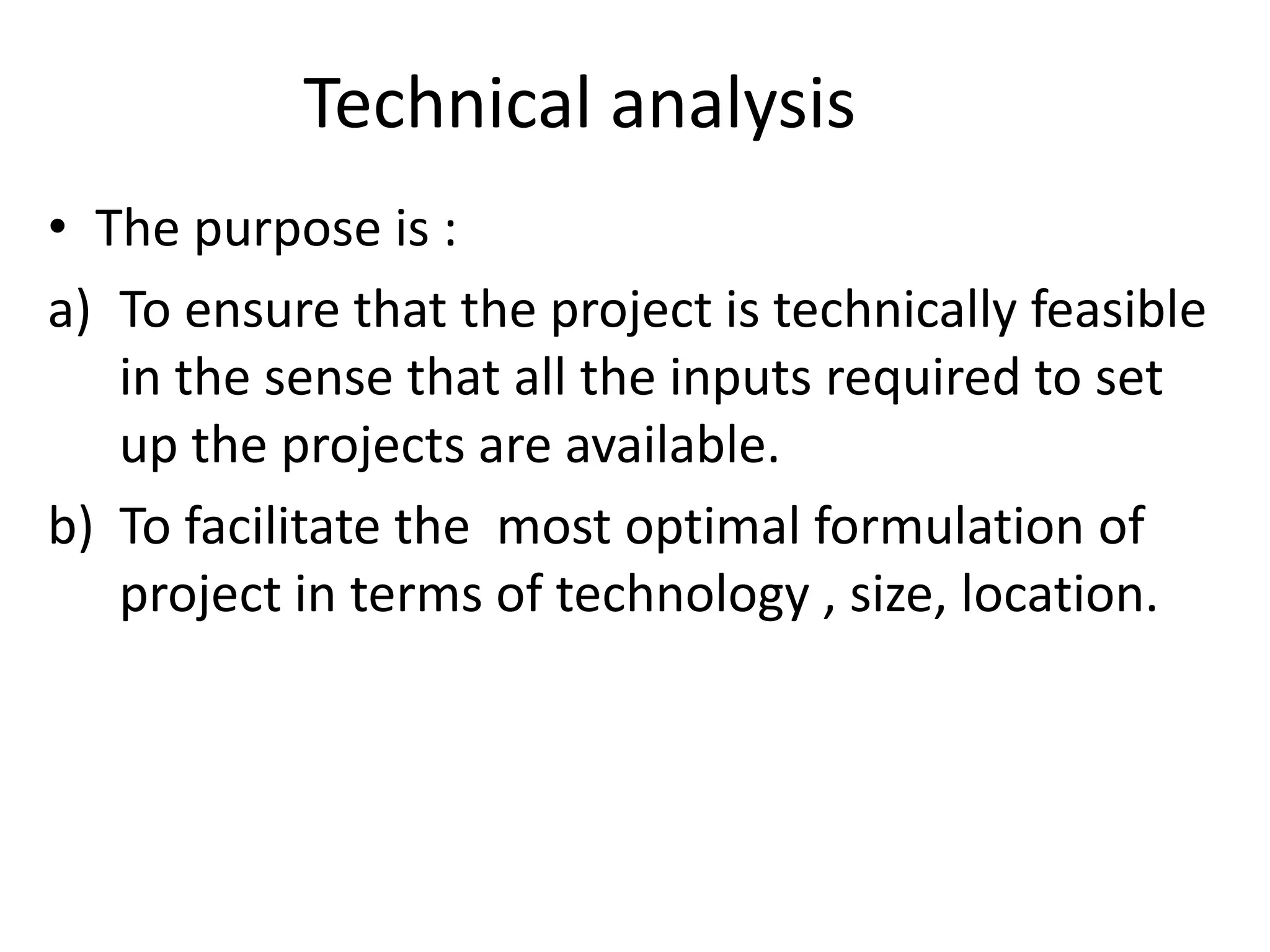 Technical analysis
• The purpose is :
a) To ensure that the project is technically feasible
in the sense that all the inputs required to set
up the projects are available.
b) To facilitate the most optimal formulation of
project in terms of technology , size, location.
 