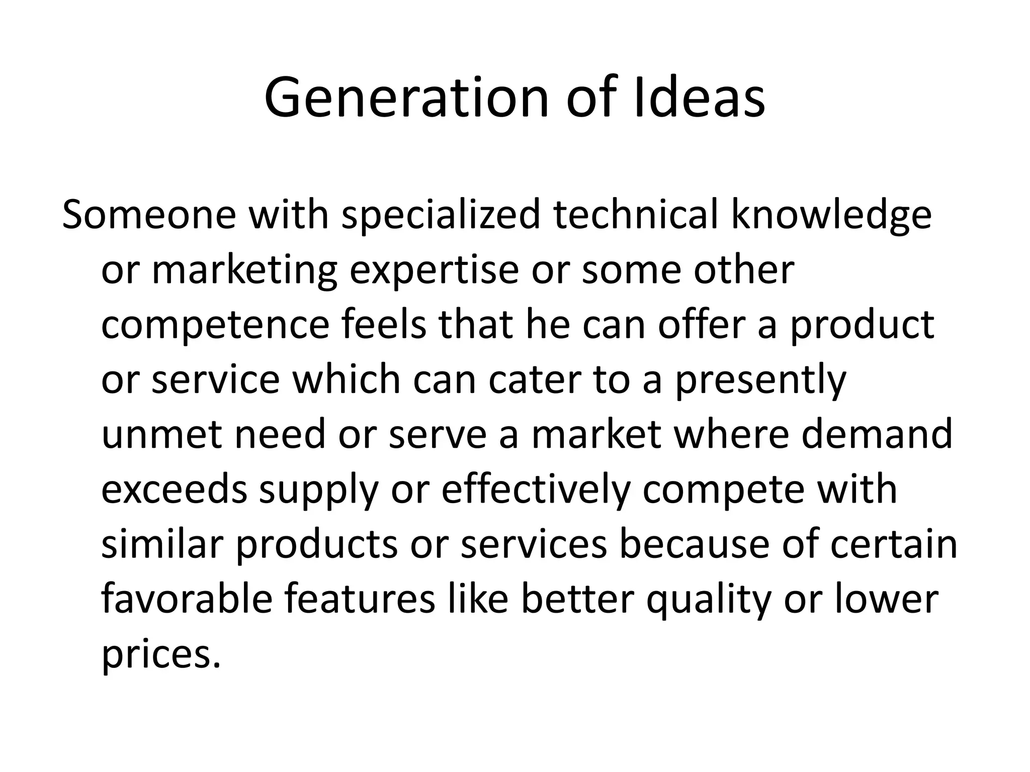 Generation of Ideas
Someone with specialized technical knowledge
or marketing expertise or some other
competence feels that he can offer a product
or service which can cater to a presently
unmet need or serve a market where demand
exceeds supply or effectively compete with
similar products or services because of certain
favorable features like better quality or lower
prices.
 