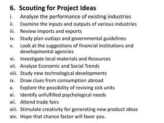 6. Scouting for Project Ideas
i. Analyze the performance of existing industries
ii. Examine the inputs and outputs of various industries
iii. Review imports and exports
iv. Study plan outlays and governmental guidelines
v. Look at the suggestions of financial institutions and
developmental agencies
vi. Investigate local materials and Resources
vii. Analyze Economic and Social Trends
viii. Study new technological developments
ix. Draw clues from consumption abroad
x. Explore the possibility of reviving sick units
xi. Identify unfulfilled psychological needs
xii. Attend trade fairs
xiii. Stimulate creativity for generating new product ideas
xiv. Hope that chance factor will favor you.
 