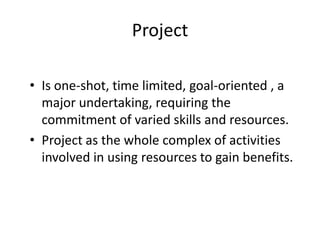 Project
• Is one-shot, time limited, goal-oriented , a
major undertaking, requiring the
commitment of varied skills and resources.
• Project as the whole complex of activities
involved in using resources to gain benefits.
 