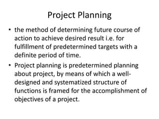 Project Planning
• the method of determining future course of
action to achieve desired result i.e. for
fulfillment of predetermined targets with a
definite period of time.
• Project planning is predetermined planning
about project, by means of which a well-
designed and systematized structure of
functions is framed for the accomplishment of
objectives of a project.
 