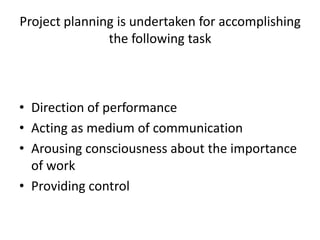 Project planning is undertaken for accomplishing
the following task
• Direction of performance
• Acting as medium of communication
• Arousing consciousness about the importance
of work
• Providing control
 