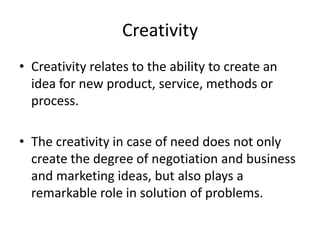 Creativity
• Creativity relates to the ability to create an
idea for new product, service, methods or
process.
• The creativity in case of need does not only
create the degree of negotiation and business
and marketing ideas, but also plays a
remarkable role in solution of problems.
 