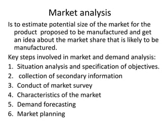 Market analysis
Is to estimate potential size of the market for the
product proposed to be manufactured and get
an idea about the market share that is likely to be
manufactured.
Key steps involved in market and demand analysis:
1. Situation analysis and specification of objectives.
2. collection of secondary information
3. Conduct of market survey
4. Characteristics of the market
5. Demand forecasting
6. Market planning
 