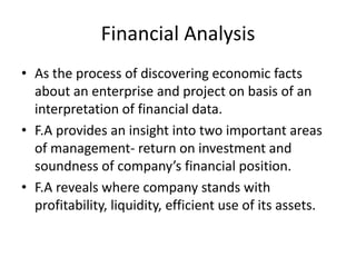 Financial Analysis
• As the process of discovering economic facts
about an enterprise and project on basis of an
interpretation of financial data.
• F.A provides an insight into two important areas
of management- return on investment and
soundness of company’s financial position.
• F.A reveals where company stands with
profitability, liquidity, efficient use of its assets.
 