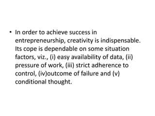 • In order to achieve success in
entrepreneurship, creativity is indispensable.
Its cope is dependable on some situation
factors, viz., (i) easy availability of data, (ii)
pressure of work, (iii) strict adherence to
control, (iv)outcome of failure and (v)
conditional thought.
 