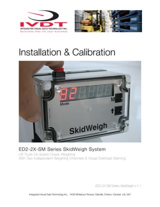 Installation & Calibration




ED2-2X-SM Series SkidWeigh System
Lift Truck On-board Check Weighing
With Two Independent Weighing Channels & Visual Overload Warning




                                                                    ED2-2X-SM Series SkidWeigh V.1.1

      Integrated Visual Data Technology Inc. 3439 Whilabout Terrace, Oakville, Ontario, Canada L6L 0A7
 