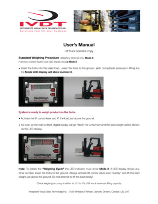 User’s Manual
                                             Lift truck operator copy

Standard Weighing Procedure (Weighing Channel one, Mode 8)
Push two position button until LED display shows Mode 8.

• Insert the forks into the pallet load. Lower the forks to the ground. With no hydraulic pressure in lifting line
  the Mode LED display will show number 8.




System is ready to weigh product on the forks.

• Activate the lift control lever and lift the load just above the ground.

• As soon as the load is lifted, digital display will go “blank” for a moment and the load weight will be shown
  on the LED display.




Note: To initiate the “Weighing Cycle” the LED indicator must show Mode 8. If LED display shows any
other number, lower the forks to the ground. Always activate lift control valve lever “quickly” and lift the load
weight just above the ground. Do not attempt to lift the load slowly!

                 Check weighing accuracy is within +/- 0.1 to 1% of lift truck maximum lifting capacity.


         Integrated Visual Data Technology Inc. 3439 Whilabout Terrace, Oakville, Ontario, Canada L6L 0A7
 