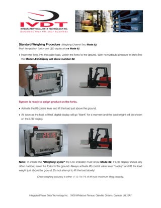 Standard Weighing Procedure (Weighing Channel Two, Mode 82)
Push two position button until LED display shows Mode 82.

• Insert the forks into the pallet load. Lower the forks to the ground. With no hydraulic pressure in lifting line
  the Mode LED display will show number 82.




System is ready to weigh product on the forks.

• Activate the lift control lever and lift the load just above the ground.

• As soon as the load is lifted, digital display will go “blank” for a moment and the load weight will be shown
  on the LED display.




Note: To initiate the “Weighing Cycle” the LED indicator must show Mode 82. If LED display shows any
other number, lower the forks to the ground. Always activate lift control valve lever “quickly” and lift the load
weight just above the ground. Do not attempt to lift the load slowly!

                 Check weighing accuracy is within +/- 0.1 to 1% of lift truck maximum lifting capacity.




         Integrated Visual Data Technology Inc. 3439 Whilabout Terrace, Oakville, Ontario, Canada L6L 0A7
 