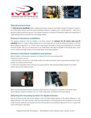 Operational principal
The ED2-2X Series SkidWeigh system operational principal is based on the hydraulic pressure transducer mounted in
the vehicle lifting hydraulic circuit that will automatically activate the “weighing cycle / speciﬁc algorithm ” every time a
skid load is lifted just above the ground. The increase in pressure is converted in an electronic signal at the sample rate of
16000 readings which is converted into a load weight reading.


Pressure transducer installation
The pressure transducer must be installed in the lifting hydraulic line between the lift control valve and lift
cylinder(s). Mount a T-piece in lifting hydraulic line. In some cases you can install the pressure transducer in the ﬂow
divider, drilling and tapping for 1/4”-18 NPT male in spare plug (if only single or double mast conﬁguration) or in the body
of the ﬂow divider. Also, you can drill and tap on any “larger elbow” that might be available in the hydraulic lifting circuit
found in vehicles with larger hoses to accommodate larger vehicle lifting capacities.


Pressure transducer installation precautions
Before installation of the pressure transducer the hydraulic lift circuit must be pressure free.
There are two ways to do that:
1. Place the forks on the ground in their lowest position and make the hydraulic system pressure free by tilting the mast
forward. The chain(s) should be slack.
2. Lift the forks and position them on the top of a supporting ﬁxture. Start lowering the lifting cylinder into its lowest
position. Be sure that chain(s) are slack.




Make sure that that installed pressure transducer will not touch any moving parts or assembly of the vehicle while in
normal operation. Pressure transducer has 1/4”-18 NPT male thread. Use thread seal to ensure tight ﬁt.


Selecting the mounting location for digital indicator
Use the mounting bracket with the anti vibration mount and fasten digital indicator on the vehicle dashboard or side
railing preferably on the right hand side. There are many examples of mounting locations that will depend on the vehicle
model. However, additional mounting items such as a ﬂat brackets may be needed to help secure the unit to upper right
corner of the guard or side railing.



          Integrated Visual Data Technology Inc. 3439 Whilabout Terrace, Oakville, Ontario, Canada L6L 0A7
 