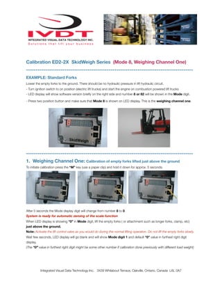 Calibration ED2-2X SkidWeigh Series (Mode 8, Weighing Channel One)
---------------------------------------------------------------------------------------
EXAMPLE: Standard Forks
Lower the empty forks to the ground. There should be no hydraulic pressure in lift hydraulic circuit.
- Turn ignition switch to on position (electric lift trucks) and start the engine on combustion powered lift trucks
- LED display will show software version brieﬂy on the right side and number 8 or 82 will be shown in the Mode digit.

- Press two position button and make sure that Mode 8 is shown on LED display. This is the weighing channel one.




---------------------------------------------------------------------------------------
1. Weighing Channel One: Calibration of empty forks lifted just above the ground
To initiate calibration press the “M” key (use a paper clip) and hold it down for approx. 5 seconds.




After 5 seconds the Mode display digit will change from number 8 to 0.
System is ready for automatic zeroing of the scale function
When LED display is showing “0” in Mode digit, lift the empty forks ( or attachment such as longer forks, clamp, etc)
just above the ground.
Note: Activate the lift control valve as you would do during the normal lifting operation. Do not lift the empty forks slowly.
Wait few seconds, LED display will go blank and will show Mode digit 1 and default “0” value in furthest right digit
display.
(The “0” value in furthest right digit might be some other number if calibration done previously with different load weight)




           Integrated Visual Data Technology Inc. 3439 Whilabout Terrace, Oakville, Ontario, Canada L6L 0A7
 