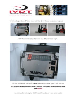 - With forks on the ground press “M” button to advance to Mode “6” and lift loaded forks just above the ground.




                   Within few seconds display will show the value of the known load weight.




      If you lower the loaded forks to the ground the Mode digit will display number 8. System is ready to be used.

   ED2-2X Series SkidWeigh Systems Weight Calibration Function For Weighing Channel One Is
                                      Done (Mode 8)


          Integrated Visual Data Technology Inc. 3439 Whilabout Terrace, Oakville, Ontario, Canada L6L 0A7
 