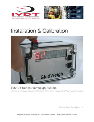 Installation & Calibration




ED2-2X Series SkidWeigh System
Lift Truck On-board Check Weighing With Two Independent Weighing Channels




                                                                         ED2-2X Series SkidWeigh V.1.1


      Integrated Visual Data Technology Inc. 3439 Whilabout Terrace, Oakville, Ontario, Canada L6L 0A7
 