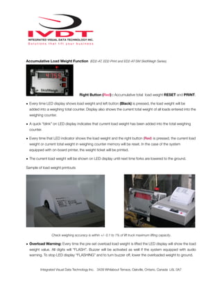 Accumulative Load Weight Function (ED2-AT, ED2-Print and ED2-AT-SM SkidWeigh Series)
Right Button (Red) : Accumulative total load weight RESET and PRINT.
• Every time LED display shows load weight and left button (Black) is pressed, the load weight will be
added into a weighing total counter. Display also shows the current total weight of all loads entered into the
weighing counter.
• A quick “blink” on LED display indicates that current load weight has been added into the total weighing
counter.
• Every time that LED indicator shows the load weight and the right button (Red) is pressed, the current load
weight or current total weight in weighing counter memory will be reset. In the case of the system
equipped with on-board printer, the weight ticket will be printed.
• The current load weight will be shown on LED display until next time forks are lowered to the ground.
Sample of load weight printouts
Check weighing accuracy is within +/- 0.1 to 1% of lift truck maximum lifting capacity.
• Overload Warning: Every time the pre-set overload load weight is lifted the LED display will show the load
weight value. All digits will “FLASH”. Buzzer will be activated as well if the system equipped with audio
warning. To stop LED display “FLASHING” and to turn buzzer off, lower the overloaded weight to ground.
Integrated Visual Data Technology Inc. 3439 Whilabout Terrace, Oakville, Ontario, Canada L6L 0A7
 