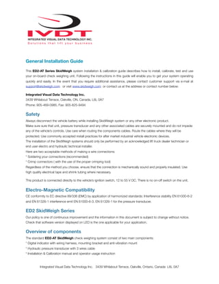 General Installation Guide
This ED2-AT Series SkidWeigh system installation & calibration guide describes how to install, calibrate, test and use
your on-board check weighing unit. Following the instructions in this guide will enable you to get your system operating
quickly and easily. In the event that you require additional assistance, please contact customer support via e-mail at
support@skidweigh.com or visit www.skidweigh.com or contact us at the address or contact number below:
Integrated Visual Data Technology Inc.
3439 Whilabout Terrace, Oakville, ON, Canada, L6L 0A7
Phone: 905-469-0985, Fax: 905-825-9494
Safety
Always disconnect the vehicle battery while installing SkidWeigh system or any other electronic product.
Make sure sure that unit, pressure transducer and any other associated cables are securely mounted and do not impede
any of the vehicle’s controls. Use care when routing the components cables. Route the cables where they will be
protected. Use commonly accepted install practices for after market industrial vehicle electronic devices.
The installation of the SkidWeigh systems should only be performed by an acknowledged lift truck dealer technician or
end user electro and hydraulic technical installer.
Here are two acceptable methods of making a wire connections:
* Soldering your connections (recommended)
* Crimp connectors ( with the use of the proper crimping tool)
Regardless of the method you choose, ensure that the connection is mechanically sound and properly insulated. Use
high quality electrical tape and shrink tubing where necessary.
This product is connected directly to the vehicle’s ignition switch, 12 to 55 V DC. There is no on-off switch on the unit.
Electro-Magnetic Compatibility
CE conformity to EC directive 89/336 (EMC) by application of harmonized standards: Interference stability EN 61000-6-2
and EN 61326-1 interference emit EN 61000-6-3, EN 61326-1 for the pressure transducer.
ED2 SkidWeigh Series
Our policy is one of continuous improvement and the information in this document is subject to change without notice.
Check that software version displayed on LED is the one applicable for your application.
Overview of components
The standard ED2-AT SkidWeigh check weighing system consist of two main components:
* Digital indicator with wiring harness, mounting bracket and anti-vibration mount
* Hydraulic pressure transducer with 3 wires cable
* Installation & Calibration manual and operator usage instruction
Integrated Visual Data Technology Inc. 3439 Whilabout Terrace, Oakville, Ontario, Canada L6L 0A7
 