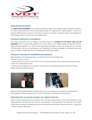 Operational principal
The ED2-AT Series SkidWeigh system operational principal is based on the hydraulic pressure transducer mounted in
the vehicle lifting hydraulic circuit that will automatically activate the “weighing cycle / speciﬁc algorithm ” every time a
skid load is lifted just above the ground. The increase in pressure is converted in an electronic signal at the sample rate of
16000 readings which is converted into a load weight reading.
Pressure transducer installation
The pressure transducer must be installed in the lifting hydraulic line between the lift control valve and lift
cylinder(s). Mount a T-piece in lifting hydraulic line. In some cases you can install the pressure transducer in the ﬂow
divider, drilling and tapping for 1/4”-18 NPT male in spare plug (if only single or double mast conﬁguration) or in the body
of the ﬂow divider. Also, you can drill and tap on any “larger elbow” that might be available in the hydraulic lifting circuit
found in vehicles with larger hoses to accommodate larger vehicle lifting capacities.
Pressure transducer installation precautions
Before installation of the pressure transducer the hydraulic lift circuit must be pressure free.
There are two ways to do that:
1. Place the forks on the ground in their lowest position and make the hydraulic system pressure free by tilting the mast
forward. The chain(s) should be slack.
2. Lift the forks and position them on the top of a supporting ﬁxture. Start lowering the lifting cylinder into its lowest
position. Be sure that chain(s) are slack.
Make sure that that installed pressure transducer will not touch any moving parts or assembly of the vehicle while in
normal operation. Pressure transducer has 1/4”-18 NPT male thread. Use thread seal to ensure tight ﬁt.
Selecting the mounting location for digital indicator
Use the mounting bracket with the anti vibration mount and fasten digital indicator on the vehicle dashboard or side
railing preferably on the right hand side. There are many examples of mounting locations that will depend on the vehicle
model. However, additional mounting items such as a ﬂat brackets may be needed to help secure the unit to upper right
corner of the guard or side railing.
Integrated Visual Data Technology Inc. 3439 Whilabout Terrace, Oakville, Ontario, Canada L6L 0A7
 