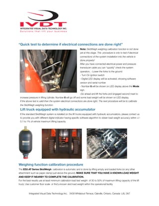 “Quick test to determine if electrical connections are done right”
Note: SkidWeigh weighing calibration function is not done
yet at this stage. This procedure is only to test if electrical
connections of the system installation into the vehicle is
done properly!
After you have connected electrical power and pressure
transducer cable you can “quickly” check the system
operation. - Lower the forks to the ground
- Turn On ignition switch
- Digital LED display will be activated, showing software
version and serial number
- Number 8 will be shown on LED display above the Mode
sign.
-Go ahead and lift the forks and engaged second mast to
increase pressure in lifting cylinder. Number 8 will go off and some load weight will be shown on LED display.
If the above test is valid than the system electrical connections are done right. The next procedure will be to calibrate
the SkidWeigh weighing function.
Lift truck equipped with hydraulic accumulator
If the standard SkidWeigh system is installed on the lift trucks equipped with hydraulic accumulators, please contact us
to provide you with different digital indicator having speciﬁc software algorithm to obtain load weight accuracy within +/-
0.1 to 1% of vehicle maximum lifting capacity.
Weighing function calibration procedure
The ED2-AT Series SkidWeigh calibration is automatic and is done by lifting empty and loaded forks (or any other
attachment such as paper clamp) just above the ground. MAKE SURE THAT YOU HAVE A KNOWN LOAD WEIGHT
AND KEEP IT NEARBY TO COMPLETE THE CALIBRATION.
For the best results use at least minimum calibration load test weight of 30 to 50% of maximum lifting capacity of the lift
truck. Use customer ﬂoor scale or ﬁnd a known skid load weight within the operational facility.
Integrated Visual Data Technology Inc. 3439 Whilabout Terrace, Oakville, Ontario, Canada L6L 0A7
 